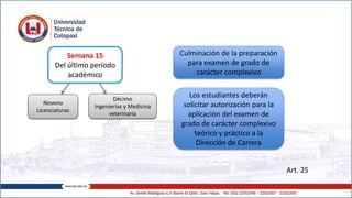 Art. 25
Semana 15
Del último período
académico
Culminación de la preparación
para examen de grado de
carácter complexivo
Los estudiantes deberán
solicitar autorización para la
aplicación del examen de
grado de carácter complexivo
teórico y práctico a la
Dirección de Carrera
Noveno
Licenciaturas
Décimo
Ingenierías y Medicina
veterinaria
 