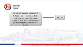 El Consejo Directivo aprobará las
fechas y hora de aplicación de los
exámenes de grado teóricos y
prácticos, de acuerdo al cronograma
establecido por la Dirección de la
Carrera.
Art. 26
 
