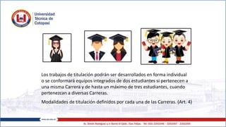 Los trabajos de titulación podrán ser desarrollados en forma individual
o se conformará equipos integrados de dos estudiantes si pertenecen a
una misma Carrera y de hasta un máximo de tres estudiantes, cuando
pertenezcan a diversas Carreras.
Modalidades de titulación definidos por cada una de las Carreras. (Art. 4)
 