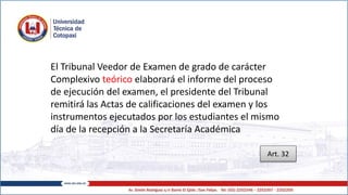 El Tribunal Veedor de Examen de grado de carácter
Complexivo teórico elaborará el informe del proceso
de ejecución del examen, el presidente del Tribunal
remitirá las Actas de calificaciones del examen y los
instrumentos ejecutados por los estudiantes el mismo
día de la recepción a la Secretaría Académica
Art. 32
 