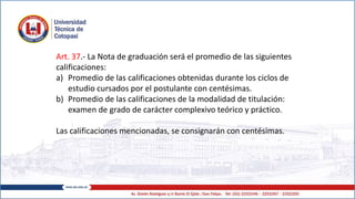 Art. 37.- La Nota de graduación será el promedio de las siguientes
calificaciones:
a) Promedio de las calificaciones obtenidas durante los ciclos de
estudio cursados por el postulante con centésimas.
b) Promedio de las calificaciones de la modalidad de titulación:
examen de grado de carácter complexivo teórico y práctico.
Las calificaciones mencionadas, se consignarán con centésimas.
 