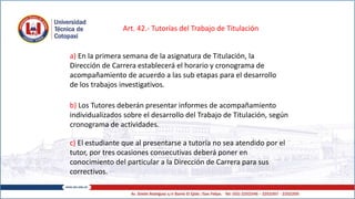Art. 42.- Tutorías del Trabajo de Titulación
a) En la primera semana de la asignatura de Titulación, la
Dirección de Carrera establecerá el horario y cronograma de
acompañamiento de acuerdo a las sub etapas para el desarrollo
de los trabajos investigativos.
b) Los Tutores deberán presentar informes de acompañamiento
individualizados sobre el desarrollo del Trabajo de Titulación, según
cronograma de actividades.
c) El estudiante que al presentarse a tutoría no sea atendido por el
tutor, por tres ocasiones consecutivas deberá poner en
conocimiento del particular a la Dirección de Carrera para sus
correctivos.
 