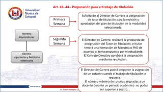 Art. 43- 44.- Preparación para el trabajo de titulación.
Noveno
Licenciaturas
Décimo
Ingenierías y Medicina
veterinaria
Primera
Semana
Solicitarán al Director de Carrera la designación
de tutor de titulación para la revisión y
aprobación del plan de titulación de la modalidad
seleccionada.
Segunda
Semana
El Director de Carrera realizará la propuesta de
designación del Tutor de Titulación, el tutor
tendrá una formación de Maestría o PhD de
acuerdo al tema propuesto por el estudiante.
El Consejo Directivo aprobará la designación
mediante resolución.
El Director de Carrera podrá proponer la asignación
de un cotutor cuando el trabajo de titulación lo
requiera.
El número máximo de tutorías asignadas a un
docente durante un período académico no podrá
ser superior a cuatro. .
 