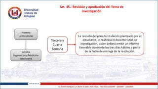 Art. 45.- Revisión y aprobación del Tema de
investigación
Noveno
Licenciaturas
Décimo
Ingenierías y Medicina
veterinaria
Tercera y
Cuarta
Semana
La revisión del plan de titulación planteado por el
estudiante, lo realizará el docente tutor de
investigación, quien deberá emitir un informe
favorable dentro de los tres días hábiles a partir
de la fecha de entrega de la resolución.
 