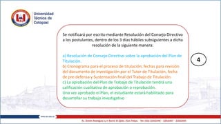 Se notificará por escrito mediante Resolución del Consejo Directivo
a los postulantes, dentro de los 3 días hábiles subsiguientes a dicha
resolución de la siguiente manera:
a) Resolución de Consejo Directivo sobre la aprobación del Plan de
Titulación.
b) Cronograma para el proceso de titulación; fechas para revisión
del documento de investigación por el Tutor de Titulación, fecha
de pre-defensa y Sustentación final del Trabajo de Titulación.
c) La aprobación del Plan de Trabajo de Titulación tendrá una
calificación cualitativa de aprobación o reprobación.
Una vez aprobado el Plan, el estudiante estará habilitado para
desarrollar su trabajo investigativo
4
 