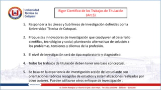 Rigor Científico de los Trabajos de Titulación
(Art.5)
1. Responder a las Líneas y Sub líneas de Investigación definidas por la
Universidad Técnica de Cotopaxi.
2. Propuestas innovadoras de investigación que coadyuven al desarrollo
científico, tecnológico y social; planteando alternativas de solución a
los problemas, tensiones y dilemas de la profesión.
3. El nivel de investigación será de tipo exploratorio y diagnóstico.
4. Todos los trabajos de titulación deben tener una base conceptual.
5. Se basa en la experiencia de investigación acción del estudiante con
orientaciones teóricas recogidas de estudios y sistematizaciones realizadas por
otros autores. Pueden utilizarse otros enfoque de investigación .
 