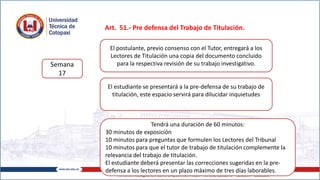 Art. 51.- Pre defensa del Trabajo de Titulación.
Semana
17
El postulante, previo consenso con el Tutor, entregará a los
Lectores de Titulación una copia del documento concluido
para la respectiva revisión de su trabajo investigativo.
El estudiante se presentará a la pre-defensa de su trabajo de
titulación, este espacio servirá para dilucidar inquietudes
Tendrá una duración de 60 minutos:
30 minutos de exposición
10 minutos para preguntas que formulen los Lectores del Tribunal
10 minutos para que el tutor de trabajo de titulación complemente la
relevancia del trabajo de titulación.
El estudiante deberá presentar las correcciones sugeridas en la pre-
defensa a los lectores en un plazo máximo de tres días laborables.
 