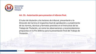 Art. 53.- Autorización para presentar el informe final.
El tutor de titulación y los lectores de tribunal, presentarán a la
Dirección de Carrera el respectivo Aval de aprobación y cumplimiento
de las normas, técnicas y formatos previstos en el Instructivo de los
Trabajo de Titulación, así como las observaciones y recomendaciones
propuestas en la Pre defensa para la presentación final del Trabajo de
Titulación.
 