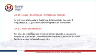 Art. 56- Entrega de ejemplares de Trabajos de Titulación
Se entregará a la Secretaría Académica de la Facultad y Extensión 2
empastados, 1 CD grabado el archivo magnético en formato PDF.
Art. 57.- Fecha de sustentación.
Los actos de sustentación se llevarán a cabo de acuerdo al cronograma
establecido por Consejo Directivo mediante resolución, que coincidirán con
la última semana del periodo académico
 