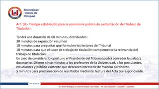 Art. 58.- Tiempo establecido para la ceremonia pública de sustentación del Trabajo de
Titulación.
Tendrá una duración de 60 minutos, distribuidos :
30 minutos de exposición resumen
10 minutos para preguntas que formulen los lectores del Tribunal
10 minutos para que el tutor de trabajo de titulación complemente la relevancia del
trabajo de titulación.
En caso de considerarlo oportuno el Presidente del Tribunal podrá conceder la palabra
durante los últimos cinco minutos a los profesores de la Universidad, a los postulantes,
estudiantes y público asistente que desearen intervenir de manera pertinente.
5 minutos para proclamación de resultados mediante lectura del Acta correspondiente.
 