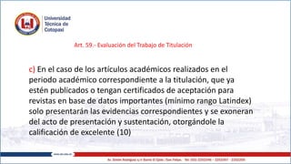 Art. 59.- Evaluación del Trabajo de Titulación
c) En el caso de los artículos académicos realizados en el
periodo académico correspondiente a la titulación, que ya
estén publicados o tengan certificados de aceptación para
revistas en base de datos importantes (mínimo rango Latindex)
solo presentarán las evidencias correspondientes y se exoneran
del acto de presentación y sustentación, otorgándole la
calificación de excelente (10)
 
