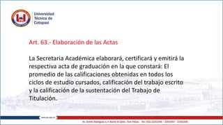 Art. 63.- Elaboración de las Actas
La Secretaria Académica elaborará, certificará y emitirá la
respectiva acta de graduación en la que constará: El
promedio de las calificaciones obtenidas en todos los
ciclos de estudio cursados, calificación del trabajo escrito
y la calificación de la sustentación del Trabajo de
Titulación.
 