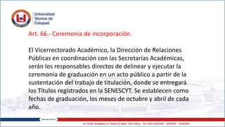 Art. 66.- Ceremonia de incorporación.
El Vicerrectorado Académico, la Dirección de Relaciones
Públicas en coordinación con las Secretarías Académicas,
serán los responsables directos de delinear y ejecutar la
ceremonia de graduación en un acto público a partir de la
sustentación del trabajo de titulación, donde se entregará
los Títulos registrados en la SENESCYT. Se establecen como
fechas de graduación, los meses de octubre y abril de cada
año.
 