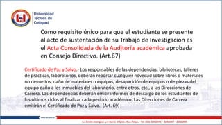 Como requisito único para que el estudiante se presente
al acto de sustentación de su Trabajo de Investigación es
el Acta Consolidada de la Auditoría académica aprobada
en Consejo Directivo. (Art.67)
Certificado de Paz y Salvo.- Los responsables de las dependencias: bibliotecas, talleres
de prácticas, laboratorios, deberán reportar cualquier novedad sobre libros o materiales
no devueltos, daño de materiales o equipos, desaparición de equipos o de piezas del
equipo daño a los inmuebles del laboratorio, entre otros, etc., a las Direcciones de
Carrera. Las dependencias deberán emitir informes de descargo de los estudiantes de
los últimos ciclos al finalizar cada período académico. Las Direcciones de Carrera
emitirán el Certificado de Paz y Salvo. (Art. 69)
 