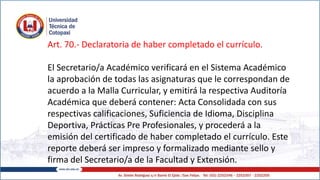 Art. 70.- Declaratoria de haber completado el currículo.
El Secretario/a Académico verificará en el Sistema Académico
la aprobación de todas las asignaturas que le correspondan de
acuerdo a la Malla Curricular, y emitirá la respectiva Auditoría
Académica que deberá contener: Acta Consolidada con sus
respectivas calificaciones, Suficiencia de Idioma, Disciplina
Deportiva, Prácticas Pre Profesionales, y procederá a la
emisión del certificado de haber completado el currículo. Este
reporte deberá ser impreso y formalizado mediante sello y
firma del Secretario/a de la Facultad y Extensión.
 