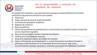 El portafolio del estudiante, cuya administración está bajo la responsabilidad de la Facultad,
contendrá la siguiente documentación que acredite:
a) Matrículas,
b) Copia notariada de Acta de Grado de bachiller
c) Certificado de aprobación académica
d) Registros de asistencia
e) Record académico
f) Informe de aprobación de asignaturas por reconocimiento de estudios cuando corresponda,
con los respectivos respaldos.
g) Documentos generados durante el proceso de titulación
h) Calificaciones del trabajo de titulación.
i) Actas de la exposición pública del trabajo de titulación
j) Copia certificada del acta de graduación; y, cuanto documento se produzca durante la
permanencia del estudiante en la Universidad Técnica de Cotopaxi, tales como
reconocimientos y preseas, sanciones y novedades que reporten las diferentes Facultades
Art. 71.- Responsabilidad y contenido del
expediente del estudiante.
 