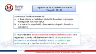 Organización de la Unidad Curricular de
Titulación (Art.6)
El resultado de la evaluación de la modalidad de titulación será
registrado cuando se haya completado la totalidad de horas
establecidas en el currículo de la carrera, las prácticas pre
profesionales y la aprobación de un idioma extranjero.
Su resultado final fundamental es:
a) el desarrollo de un trabajo de titulación, basado en procesos de
investigación e intervención, o
b) la preparación y aprobación de un examen de grado de carácter
complexivo.
 