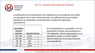 La calificación de la sustentación será individual en una escala del uno al diez
y se aprobará con la nota mínima de siete. Las calificaciones que acrediten
aprobación se expresarán numéricamente y tendrán las siguientes
equivalencias:
Art. 74.- Evaluación del Trabajo de Titulación
Si la sustentación es suspendida , él o los
postulantes tendrán que presentarse a
una segunda y última sustentación en un
periodo no mayor a 15 días hábiles,
determinados por el Consejo Directivo
correspondiente.
 