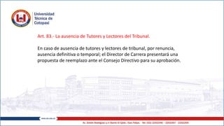 Art. 83.- La ausencia de Tutores y Lectores del Tribunal.
En caso de ausencia de tutores y lectores de tribunal, por renuncia,
ausencia definitiva o temporal; el Director de Carrera presentará una
propuesta de reemplazo ante el Consejo Directivo para su aprobación.
 