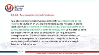 Art. 84.- Ausencia de Lectores de titulación.
Para el acto de sustentación, en caso de existir ausencia de uno de los
lectores de titulación en una espera de hasta quince minutos sin previa
justificación, el Director de Carrera ha de sustituirlo por un docente de la
Carrera con especialidad afín al tema de investigación. La inasistencia debe
ser presentada con 48 horas de anticipación con los justificativos
correspondientes. El tribunal deberá instalarse a la hora señalada de
acuerdo al cronograma de sustentación del trabajo de titulación, la
ausencia no justificada de los tutores o lectores se sancionará según
Estatuto de la Institución.
 