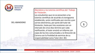 DEL ABANDONO
Abandono a las tutorías científicas del Trabajo
de Titulación.
Los estudiantes que no se presenten a las
tutorías científicas de acuerdo al cronograma
establecido, serán notificados por escrito y por
correo electrónico, por parte del tutor de
titulación, hasta por tres ocasiones con un
intervalo de cinco días término por cada
notificación, el tutor enviará un informe con
copia de los tres comunicados a la Dirección de
Carrera con la finalidad de eximirse de su
responsabilidad como Tutor (Art. 85)
1
 