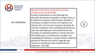 DEL ABANDONO
Abandono del examen de grado de carácter
complexivo por el estudiante.
Cuando el estudiante se retire del lugar de
ejecución del examen de grado sin ningún aviso, se
le calificará su examen hasta la parte realizada, si
no hubiese iniciado el mismo se le asignará una
nota de cero. Una vez que el examen de grado de
carácter complexivo como modalidad de titulación
haya sido aprobado por el Consejo Directivo de
Facultad, el estudiante tendrá un tiempo de cinco
días hábiles para su rectificación y escoger otra
modalidad de titulación. Lo podrá realizar mediante
solicitud al Director de Carrera, luego de este
tiempo se considerará como reprobación de
asignatura. (Art. 86)
2
 