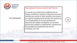 DEL ABANDONO
Reemplazo de Tutores y Lectores del Tribunal.
En caso de no cumplimiento académico de los
Tutores científicos o Lectores, el Director de Carrera
solicitará por escrito al Tutor científico y/o Lectores
con copia al Vicedecano de Facultad, los motivos de
su incumplimiento en el asesoramiento del
desarrollo del trabajo investigativo, de no existir
justificación valedera o contestación, el Director de
Carrera deberá reemplazarlos de manera
inmediata. (Art. 87)
3
 