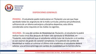 DISPOSICIONES GENERALES
PRIMERA.- El estudiante podrá matricularse en Titulación una vez que haya
aprobado todas las asignaturas de la malla curricular, práctica pre profesional,
suficiencia de un idioma extranjero y disciplina deportiva; esta última
considerada como requisito en las mallas no vigentes.
SEGUNDA.- En caso de cambio de Modalidad de Titulación, el estudiante lo podrá
realizar hasta cinco días después de haber sido aprobada la Modalidad, en
Titulación, esto implicará que el estudiante solicite tutor de titulación si el cambio
es con examen de grado de carácter complexivo. Si la petición de cambio de
Modalidad se realiza al culminar el último ciclo académico el estudiante deberá
solicitar una primera prorroga con cambio de modalidad que la Carrera oferta.
 