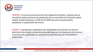 TERCERA.- En caso de renuncia al tema de trabajo de titulación, implicará que el
estudiante repita el proceso de aprobación de un nuevo Plan de Titulación, podrá
ampliar el plazo hasta por un 10% de las 400 horas para la presentación,
aprobación y sustentación del mismo.
CUARTA.- La propuesta y aprobación de modalidades de titulación así como el
diseño de instructivos y protocolos serán definidos por las Direcciones de Carrera y
la consecuente aprobación por parte del Consejo Directivo de la Facultades y
Extensiones.
 