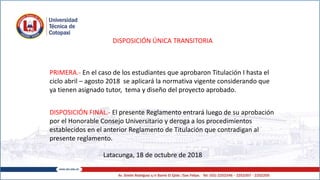 DISPOSICIÓN ÚNICA TRANSITORIA
PRIMERA.- En el caso de los estudiantes que aprobaron Titulación I hasta el
ciclo abril – agosto 2018 se aplicará la normativa vigente considerando que
ya tienen asignado tutor, tema y diseño del proyecto aprobado.
DISPOSICIÓN FINAL.- El presente Reglamento entrará luego de su aprobación
por el Honorable Consejo Universitario y deroga a los procedimientos
establecidos en el anterior Reglamento de Titulación que contradigan al
presente reglamento.
Latacunga, 18 de octubre de 2018
 