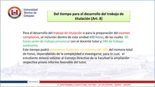 Del tiempo para el desarrollo del trabajo de
titulación (Art. 8)
Para el desarrollo del trabajo de titulación o para la preparación del examen
complexivo, se incluirán dentro de esta unidad 400 horas; de las cuales 60
horas serán de trabajo presencial con el docente tutor y 340 de trabajo
autónomo.
Este tiempo podrá extenderse hasta por un máximo del 10% del número total
de horas, dependiendo de la complejidad a investigarse; para lo cual, el
estudiante deberá solicitar al Consejo Directivo de la Facultad la ampliación
respectiva previo informe favorable del tutor.
 