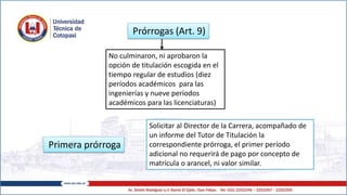 Prórrogas (Art. 9)
Primera prórroga
No culminaron, ni aprobaron la
opción de titulación escogida en el
tiempo regular de estudios (diez
períodos académicos para las
ingenierías y nueve períodos
académicos para las licenciaturas)
Solicitar al Director de la Carrera, acompañado de
un informe del Tutor de Titulación la
correspondiente prórroga, el primer período
adicional no requerirá de pago por concepto de
matrícula o arancel, ni valor similar.
 