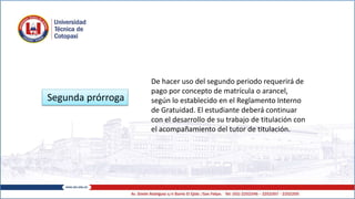 Segunda prórroga
De hacer uso del segundo periodo requerirá de
pago por concepto de matrícula o arancel,
según lo establecido en el Reglamento Interno
de Gratuidad. El estudiante deberá continuar
con el desarrollo de su trabajo de titulación con
el acompañamiento del tutor de titulación.
 