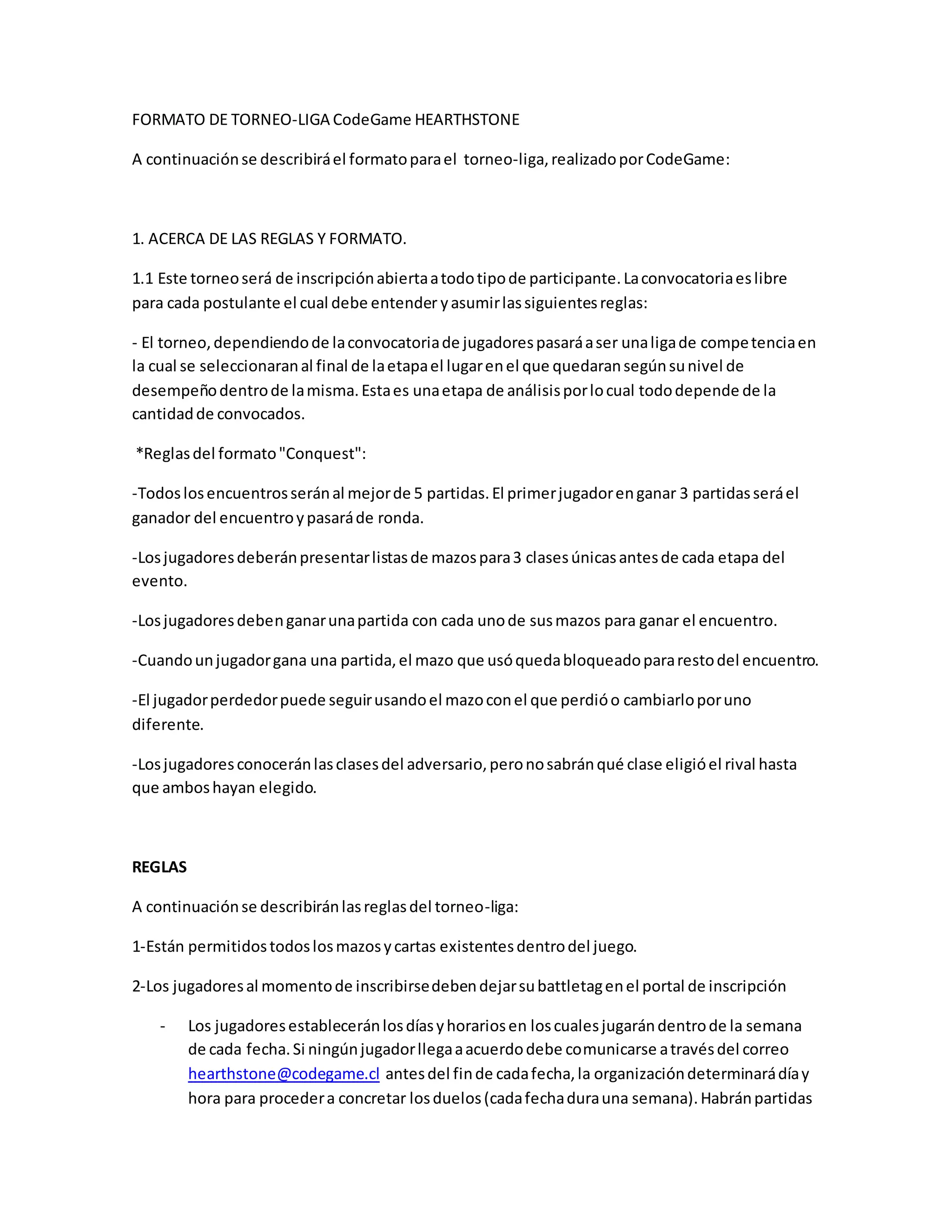 FORMATO DE TORNEO-LIGA CodeGame HEARTHSTONE
A continuaciónse describiráel formatoparael torneo-liga,realizadoporCodeGame:
1. ACERCA DE LAS REGLAS Y FORMATO.
1.1 Este torneoserá de inscripciónabiertaatodotipode participante.Laconvocatoriaeslibre
para cada postulante el cual debe entender yasumirlassiguientesreglas:
- El torneo,dependiendode laconvocatoriade jugadorespasaráaser unaligade competenciaen
la cual se seleccionaranal final de laetapael lugarenel que quedaransegúnsunivel de
desempeñodentrode lamisma.Estaes unaetapa de análisisporlocual tododepende de la
cantidadde convocados.
*Reglasdel formato"Conquest":
-Todoslosencuentrosseránal mejorde 5 partidas.El primerjugadorenganar 3 partidasseráel
ganador del encuentroypasaráde ronda.
-Losjugadoresdeberánpresentarlistasde mazospara3 clasesúnicasantesde cada etapa del
evento.
-Losjugadoresdebenganarunapartida con cada unode susmazos para ganar el encuentro.
-Cuandounjugadorgana una partida,el mazo que usóquedabloqueadopararestodel encuentro.
-El jugadorperdedorpuede seguirusandoel mazoconel que perdióo cambiarloporuno
diferente.
-Losjugadoresconoceránlasclasesdel adversario,peronosabránqué clase eligióel rival hasta
que amboshayan elegido.
REGLAS
A continuaciónse describiránlasreglasdel torneo-liga:
1-Están permitidostodoslosmazosycartas existentesdentrodel juego.
2-Los jugadoresal momentode inscribirsedebendejarsubattletagenel portal de inscripción
- Los jugadoresestableceránlosdíasyhorariosen loscualesjugarándentrode la semana
de cada fecha.Si ningúnjugadorllegaaacuerdodebe comunicarse atravésdel correo
hearthstone@codegame.cl antesdel finde cadafecha,la organizacióndeterminarádíay
hora para procedera concretar losduelos(cadafechadurauna semana).Habránpartidas
 