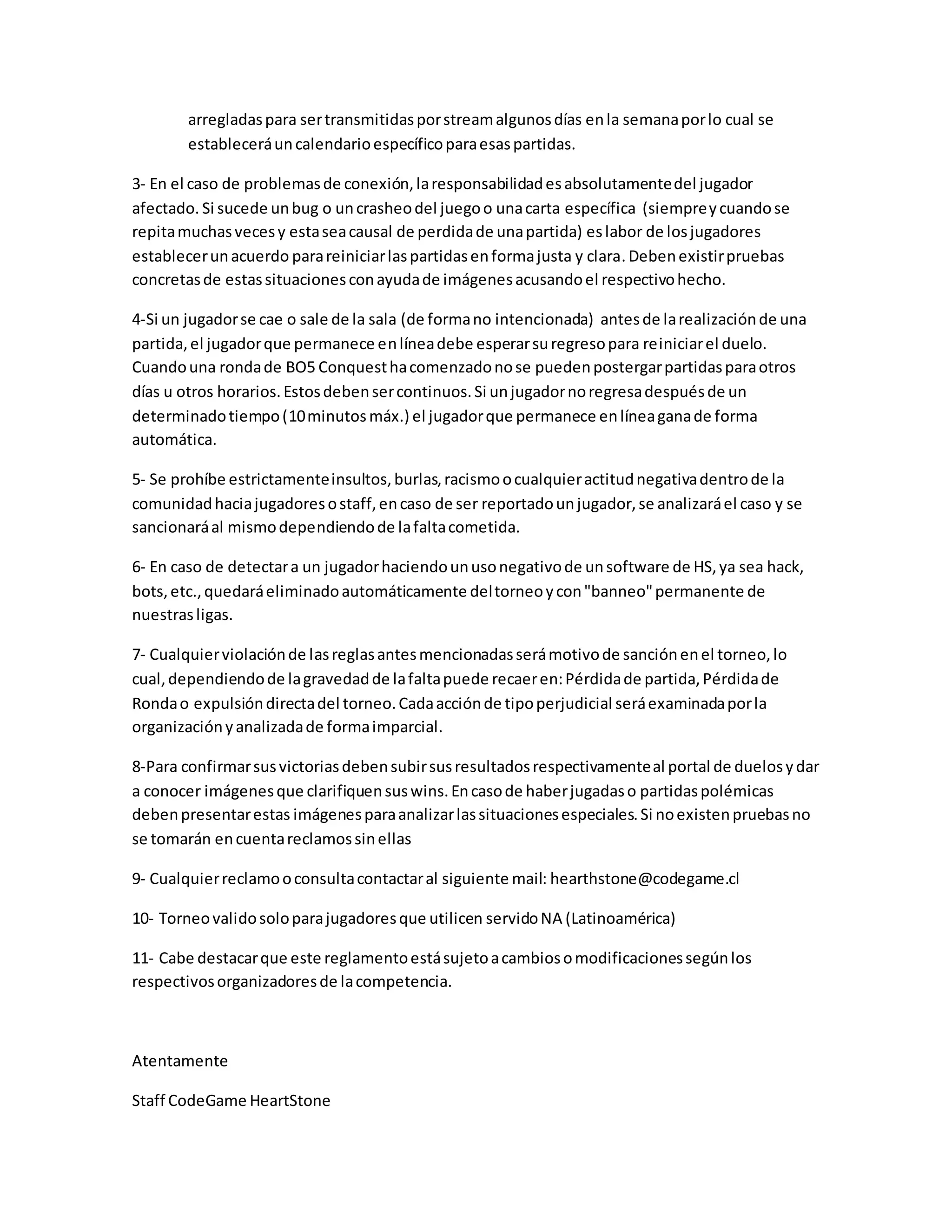 arregladaspara sertransmitidasporstreamalgunosdías enla semanaporlo cual se
estableceráuncalendarioespecíficoparaesaspartidas.
3- En el caso de problemasde conexión,laresponsabilidadesabsolutamentedel jugador
afectado. Si sucede unbug o uncrasheodel juegoo unacarta específica (siempreycuandose
repitamuchasvecesy estaseacausal de perdidade unapartida) eslabor de losjugadores
establecerunacuerdo parareiniciarlaspartidasenformajusta y clara.Debenexistirpruebas
concretasde estassituacionesconayudade imágenesacusandoel respectivohecho.
4-Si un jugadorse cae o sale de la sala (de formano intencionada) antesde larealizaciónde una
partida,el jugadorque permanece enlíneadebe esperarsuregresopara reiniciarel duelo.
Cuandouna rondade BO5 Conquesthacomenzadonose puedenpostergarpartidasparaotros
días u otros horarios.Estosdebensercontinuos.Si unjugadornoregresadespuésde un
determinadotiempo(10minutos máx.) el jugadorque permanece enlíneaganade forma
automática.
5- Se prohíbe estrictamenteinsultos,burlas,racismoocualquieractitudnegativadentrode la
comunidadhaciajugadoresostaff,encaso de ser reportadounjugador,se analizaráel caso y se
sancionaráal mismodependiendode lafaltacometida.
6- En caso de detectara un jugadorhaciendounusonegativode unsoftware de HS,ya sea hack,
bots,etc.,quedaráeliminadoautomáticamente deltorneoycon"banneo"permanente de
nuestrasligas.
7- Cualquierviolaciónde lasreglasantesmencionadasserámotivode sanciónenel torneo,lo
cual,dependiendode lagravedadde lafaltapuede recaeren:Pérdidade partida,Pérdidade
Rondao expulsióndirectadel torneo.Cadaacciónde tipoperjudicial seráexaminadaporla
organizaciónyanalizadade formaimparcial.
8-Para confirmarsusvictoriasdebensubirsusresultadosrespectivamenteal portal de duelosydar
a conocer imágenesque clarifiquensuswins.Encasode haberjugadaso partidaspolémicas
debenpresentarestas imágenesparaanalizarlassituacionesespeciales.Si noexistenpruebasno
se tomarán encuentareclamossinellas
9- Cualquierreclamooconsultacontactaral siguiente mail: hearthstone@codegame.cl
10- Torneovalidosoloparajugadoresque utilicen servidoNA (Latinoamérica)
11- Cabe destacarque este reglamentoestásujetoacambiosomodificacionessegúnlos
respectivosorganizadoresde lacompetencia.
Atentamente
Staff CodeGame HeartStone
 