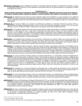 10
ARTÍCULO 57°: Honorarios. Bajo la modalidad de honorarios se cancelará al personal vinculado por contratación de servicios y su pago
se realizará de manera mensual. En casos especiales el pago podrá hacerse en las fechas pactadas en los respectivos contratos
de prestación de servicios.
CAPITULO X
SERVICIO MEDICO, MEDIDAS DE SEGURIDAD, RIESGOS PROFESIONALES, PRIMEROS AUXILIOS EN CASO DE ACCIDENTES
DE TRABAJO, NORMAS SOBRE LABORES EN ORDEN A LA MAYOR HIGIENE, REGULARIDAD Y SEGURIDAD EN EL TRABAJO
ARTÍCULO 58°: Es obligación del Liceo velar por la salud, seguridad e higiene de los empleados a su cargo. Igualmente, es su obligación
garantizar los recursos necesarios para implementar y ejecutar actividades permanentes en medicina preventiva y del trabajo, y en
higiene y seguridad industrial, de conformidad al programa de salud ocupacional, y con el objeto de velar por la protección integral
del empleado.
ARTÍCULO 59°: Los servicios médicos que requieran los empleados se prestarán por la Empresa Promotora de Salud, (E.P.S.) o
Administradora de Riesgos Profesionales según el caso y a través de la Institución Prestadora de Salud (I.P.S.) a la cual estén
afiliados. En caso de no afiliación estarán a cargo del Liceo, sin perjuicio de las acciones legales pertinentes.
ARTÍCULO 60°: Todo empleado, desde el mismo día en que se sienta enfermo, deberá comunicarlo a la coordinación de Gestión Humana
del Liceo, o a quien haga sus veces, quien hará lo conducente para reciba atención médica, a fin de que certifique si puede
continuar o no en el trabajo, y en su caso determine la incapacidad y el tratamiento a que el empleado debe someterse. Si éste no
diera aviso dentro del término indicado o no se sometiere al examen médico que se haya ordenado, su inasistencia al trabajo se
tendrá como injustificada para los efectos a que haya lugar, a menos que demuestre que estuvo en absoluta imposibilidad para dar
el aviso y someterse al examen en la oportunidad debida.
ARTÍCULO 61°: Los empleados deben someterse a las instrucciones y tratamientos que ordena el médico que los haya examinado, así
como a los exámenes y tratamientos preventivos que para todos o algunos de ellos ordena el Liceo en determinados casos. El
empleado que sin justa causa se negare a someterse a los exámenes, instrucciones o tratamientos antes indicados, perderá el
derecho a la prestación en dinero por la incapacidad que sobrevenga a consecuencia de esa negativa.
ARTÍCULO 62°: Los empleados deberán someterse a todas las medidas de higiene y seguridad que prescriban las autoridades del ramo
en general, y en particular a las que ordene el Liceo para prevención de las enfermedades y de los riesgos en el manejo de las
máquinas y demás elementos de trabajo especialmente para evitar los accidentes de trabajo. El grave incumplimiento de parte del
empleado de las instrucciones, reglamentos y determinaciones de prevención de riesgos, adoptados en forma general o específica,
y que se encuentren dentro del Programa de Salud Ocupacional del Liceo, faculta al Liceo para la terminación del vínculo o
relación laboral por justa causa, previa autorización del Ministerio de la Protección Social respetando el derecho de defensa.
53
ARTÍCULO 63°: En caso de accidente de trabajo, el jefe de la respectiva dependencia, o su representante, ordenará inmediatamente la
prestación de los primeros auxilios, la remisión al médico y tomará todas las medidas que considere necesarias y suficientes para
reducir al mínimo, las consecuencias del accidente, denunciando el mismo en los términos establecidos en el Decreto 1295 de 1994
ante la Empresa Promotora de Salud (E.P.S.) y la Administradora de Riesgos Profesionales (A. R. P.). Incluso en caso de accidente
no mortal, aún en el más leve o de apariencia insignificante, el empleado lo comunicará inmediatamente a la Coordinación de
Gestión Humana del Liceo, a su Representante, o a quien haga sus veces, para que éste provea la asistencia médica y el
tratamiento oportuno, según las disposiciones legales vigentes. Deberá indicar las consecuencias del accidente y la fecha en que
cese la incapacidad.
ARTÍCULO 64°: El empleado que se encuentre afectado de enfermedad que no tenga carácter de profesional y para la sanidad del
personal, por ser contagiosa o crónica será aislado provisionalmente hasta que el médico certifique si puede reaanudar tareas o, si
debe ser retirado definitivamente dando aplicación al Decreto 2351/65 en su artículo 7° en su numeral 15.
ARTÍCULO 65°: En caso de accidente de trabajo, el Jefe de la respectiva dependencia, o su representante, ordenará inmediatamente la
prestación de los primeros auxilios, la llamada al médico si lo tuviere, o uno particular si fuere necesario, tomará todas las demás
medidas que se impongan y que se consideren necesarias para reducir al mínimo, las consecuencias del accidente.
ARTÍCULO 66°: El Liceo y la Administradora de Riesgos Profesionales (A.R. P.) a la cual esté cotizando deberán llevar estadísticas de los
accidentes de trabajo y las enfermedades profesionales, para lo cual deberán, en cada caso, determinar la gravedad y la frecuencia
de los accidentes de trabajo o de las enfermedades profesionales, de conformidad con el Reglamento que se expida. El Ministerio
de la Protección Social, en coordinación, con el Ministerio de Salud establecerán las reglas a las cuales debe sujetarse el
procesamiento y remisión de esta información.
54
ARTÍCULO 67°: El Liceo no responderá por ningún accidente de trabajo que haya sido provocado deliberadamente o por culpa grave de
la víctima, en este caso sólo está obligado a prestar los primeros auxilios. Tampoco responderá de la agravación que se presente
en las lesiones o perturbaciones causadas por cualquier accidente, por razón de no haber dado el empleado el aviso
correspondiente o por haberlo demorado sin justa causa.
53
Art. 91 del decreto 1295 de 1994
54
Artículo 61 decreto 1295 de 1994, en concordancia con el artículo 15 de la Ley 797 de 2003.
 