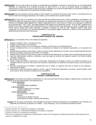 11
ARTÍCULO 68°: Para que toda ausencia al trabajo por enfermedad sea justificable, se requiere su demostración con el correspondiente
certificado de incapacidad de la Empresa Promotora de Salud (E.P.S.) a la cual se encuentre afiliado el empleado. En
consecuencia, el Liceo no reconocerá el valor de los días no trabajados con la razón de enfermedad si el mencionado certificado de
incapacidad no es presentado a la Coordinación de Gestión Humana.
ARTÍCULO 69°: De todo accidente se llevará registro en libro especial, con indicación de la fecha, horas, sector y circunstancias en que
ocurrió, nombre de los testigos especiales, si los hubiere, y forma sintética de que pueden declarar.
ARTÍCULO 70°: En todo caso en lo referente a los puntos que trata este capítulo tanto el Liceo, como los empleados, se someterán a las
normas del reglamento especial de higiene y seguridad que aquella tenga aprobado por la División de Medicina del Trabajo del
Ministerio de Protección (Antes Ministerio de Trabajo y Seguridad Social) y a las normas de Trabajo, de acuerdo con lo establecido
en los artículos 349
55
, 350
56
y 353
57
del Código Sustantivo del Trabajo y de la Resolución número 1016 de 1989
58
expedida por el
Ministerio de Trabajo y Seguridad Social (Hoy Ministerio de la Protección Social) y las demás que con tal fin se establezcan. De la
misma manera, ambas partes están obligadas a sujetarse al Decreto Ley 1295 de 1994, legislación vigente sobre salud
ocupacional, de conformidad a los términos estipulados en los preceptos legales, pertinentes, y demás normas concordantes y
reglamentarias del decreto antes mencionado.
CAPITULO XI
PRESCRIPCIONES DE ORDEN
ARTÍCULO 71°: Los empleados tienen como deberes los siguientes:
1. Respeto a la Misión, Visión y principios del Liceo;
2. Respeto y subordinación a los superiores;
3. Lealtad, respeto y servicio con sus compañeros, visitantes y miembros de la comunidad educativa;
4. Procurar completa armonía con sus superiores y compañeros de trabajo en las relaciones personales y en la ejecución de
labores;
5. Guardar buena conducta en todo sentido y obrar con espíritu de leal colaboración en el orden moral y disciplina general del Liceo;
6. Ejecutar los trabajos y tareas que se le confíen con honradez;
7. Guardar buena conducta en todo sentido y obrar con espíritu de leal colaboración en el orden moral y disciplina general del Liceo;
8. Hacer las observaciones, reclamos y solicitudes a que haya lugar por conducto del respectivo superior y de manera fundada,
comedida y respetuosa;
9. Ser verídico en todo caso;
10. Recibir y aceptar las órdenes, instrucciones y correcciones, relacionadas con el trabajo, el orden y la conducta en general, con su
verdadera intención que es en todo caso la de encaminar y perfeccionar los esfuerzos en provecho propio y de la empresa en
general;
11. Observar rigurosamente las medidas y precauciones que le indique su respectivo jefe para el manejo de las máquinas o
instrumentos de trabajo ;
12. Permanecer durante la jornada de trabajo en el sitio o lugar en donde debe desempeñar sus labores, siendo prohibido, salvo
orden superior, pasar al puesto de trabajo de otros compañeros.
CAPITULO XII
ORDEN JERÁRQUICO
ARTÍCULO 72°: Para efectos de autoridad y ordenamiento, lo mismo que para todos los efectos legales y reglamentarios, la jerarquía será
ejercida, en el orden descendente, de la siguiente forma:
1. En lo Académico:
RECTORÍA
COORDINACIÓN ACADÉMICA
2. En lo Normativo:
CONSEJO DIRECTIVO de FUNED
COMITÉ DIRECTIVO
3. En lo Administrativo:
Consejo Directivo “FUNED”
Rectoría
Coordinación de Gestión Humana
Coordinadores de Sector y del Área Administrativa
Parágrafo: De los cargos mencionados, tienen facultad para imponer sanciones disciplinarias a los trabajadores de la empresa, los
siguientes: El (la) Director (a) General de “FUNED”, el (la) Rector(a) y el (la) Coordinador de Gestión Humana.
55
Artículo 349 del C.S.T: Reglamento de Higiene y Seguridad;
56
Artículo 350 del C.S.T: Contenido Del Reglamento de Higiene y Seguridad
57
Artículo 353 del C.S.T: Derechos De Asociación
58
Por la cual se reglamenta la organización, funcionamiento y forma de los Programas de Salud Ocupacional que deben desarrollar los
patronos o empleadores en el país.
 