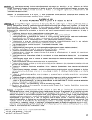 12
ARTÍCULO 73°: Para efectos laborales actuarán como representantes del Liceo el (la) Rector(a) o el (la) Coordinador de Gestión
Humana, por delegación de aquel. En consecuencia, la facultad de resolver definitivamente sobre admisión, traslado, sanciones, retiro
y reclamaciones de los empleados, le está reservada a la Rectoría y, por delegación expresa suya, al Coordinador (a) del
Coordinación de Gestión Humana.
Parágrafo: Los cargos mencionados en el Artículo 72º, tienen facultad para imponer sanciones disciplinarias a los empleados del
Liceo, sin perjuicio de los descargos que pueda hacer el empleado.
CAPITULO XIII
Labores Prohibidas Para Mujeres Y Menores De Edad
ARTÍCULO 74°: Queda prohibido emplear a los menores de diez y ocho (18) años y a las mujeres en trabajo de pintura industrial, que
entrañen el empleo de la cerusa, del sulfato de plomo o de cualquier otro producto que contenga dichos pigmentos. Las mujeres sin
distinción de edad y los menores de diez y ocho (18) años no pueden ser empleadas en trabajos subterráneos de las minas y en
general trabajar en labores peligrosas insalubres o que requieran grandes esfuerzos.
59
Particularmente los menores no podrán ser
empleados en los trabajos que a continuación se enumeran, por cuanto suponen exposición severa a riesgos para su salud o
integridad física:
1. Trabajos que tengan que ver con sustancias tóxicas o nocivas para la salud;
2. Trabajos a temperaturas anormales o en ambientes contaminados o con insuficiente ventilación;
3. Trabajos subterráneos de minería de toda índole y en los que confluyen agentes nocivos, tales como contaminantes,
desequilibrios térmicos, deficiencia de oxígeno a consecuencia de la oxidación o la gasificación;
4. Trabajos donde el menor de edad está expuestos a ruidos que sobrepasen ochenta (80) decibeles;
5. Trabajos donde se tenga que manipular con sustancias radioactivas, pinturas luminiscentes, rayos X, o que impliquen
exposición a radiaciones ultravioletas, infrarrojas y emisiones de radio frecuencia;
6. Todo tipo de labores que impliquen exposición a corrientes eléctricas de alto voltaje;
7. Trabajos submarinos;
8. Trabajo en basurero o en cualquier otro tipo de actividades donde se generen agentes biológicos patógenos;
9. Actividades que impliquen el manejo de sustancias explosivas, inflamables o cáusticas;
10. Trabajos en pañoleros o fogoneros, en los buques de transporte marítimo;
11. Trabajos en pintura industrial que entrañen el empleo de la cerusa, de sulfato de plomo o de cualquier otro producto que
contenga dichos elementos;
12. Trabajos en máquinas esmeriladoras, afilado de herramientas, en muelas abrasivas de alta velocidad y en ocupaciones
similares;
13. Trabajos en altos hornos, horno de fundición de metales, fábrica de acero, talleres de laminación, trabajos de forja, y en
prensa pesada de metales;
14. Trabajos y operaciones que involucren la manipulación de cargas pesadas;
15. Trabajos relacionados con cambios, de correas de transmisión, aceite, engrasado y otros trabajos próximos a transmisiones
pesadas o de alta velocidad;
16. Trabajos en cizalladoras, cortadoras, laminadoras, tornos, fresadoras, troqueladoras, otras máquinas particularmente
peligrosas;
17. Trabajos de vidrio y alfarería, trituración y mezclado de materia prima; trabajo de hornos, pulido y esmerilado en seco de
vidriería, operaciones de limpieza por chorro de arena, trabajo en locales de vidriado y grabado, trabajos en la industria
cerámica;
18. Trabajo de soldadura de gas y aéreo, corte con oxígeno en tanques o lugares confinados, en andamios o en molduras
precalentadas;
19. Trabajos en fábricas en ladrillos, tubos y similares, moldeado de ladrillos a mano, trabajo en las prensas y hornos de ladrillos;
20. Trabajo en aquellas operaciones y/o procesos en donde se presenten altas temperaturas y humedad;
21. Trabajo en la Industria metalúrgica de hierro y demás metales, en las operaciones y/o procesos donde se desprenden
vapores o polvos tóxicos y en plantas de cemento;
22. Actividades agrícolas o agro-industriales que impliquen alto riesgo para la salud;
23. Las demás que señalen en forma específica los reglamentos del Ministerio de la Protección Social. (Antes Ministerio de
Trabajo y Seguridad Social.)
Parágrafo: Los empleados menores de dieciocho (18) años y mayores de catorce (14), que cursen estudios técnicos en el Servicio
Nacional de Aprendizaje "SENA", o en un instituto técnico especializado reconocido por el Ministerio de Educación Nacional o en
una institución del sistema nacional de Bienestar Familiar autorizada para el efecto por el Ministerio de la Protección Social, o que
obtengan el certificado de aptitud profesional expedido por el Servicio Nacional de Aprendizaje "SENA", podrán ser empleados en
aquellas operaciones, ocupaciones o procedimientos que a juicio de la Ley o del Ministerio de la Protección Social, pueden ser
desempeñados sin grave riesgo para la salud o la integridad física del menor mediante un adecuado entrenamiento y la
aplicación de las medidas de seguridad que garanticen plenamente la prevención de los riesgos anotados. Queda prohibido a los
empleados menores de dieciocho (18) años todo trabajo que afecte su moralidad y dignidad.
60
Queda prohibido el trabajo
nocturno para los trabajadores menores, no obstante los mayores de diez y seis (16) años y menores de diez y ocho (18) años,
podrán ser autorizados para trabajar hasta las ocho (8) de la noche siempre que no se afecte su asistencia regular en un centro
docente, ni implique perjuicio para su salud física o moral.
61
59
Ordinales 2 y 3 del Artículo 242 del Código Sustantivo del Trabajo
60
Artículos 245 y 246 decreto 2737 de 1989
61
Artículo 243 del Decreto 2737 de 1989
 
