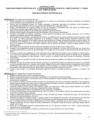 13
CAPITULO XIV
OBLIGACIONES ESPECIALES Y PROHIBICIONES PARA EL EMPLEADOR Y PARA
LOS EMPLEADOS
OBLIGACIONES ESPECIALES
ARTÍCULO 75°: Son obligaciones especiales del Liceo:
1. Poner a disposición de los empleados, salvo estipulación en contrario, los instrumentos, elementos adecuados y las materias
primas necesarios para la realización de sus labores;
2. Procurar que los empleados cuenten con locales apropiados y elementos adecuados de protección contra accidentes y
enfermedades profesionales en forma que se garantice razonablemente su seguridad y salud;
3. Prestar, inmediatamente, los primeros auxilios en caso de accidente o enfermedad. Para este efecto, el establecimiento
mantendrá lo necesario según reglamentación de las autoridades sanitarias;
4. Pagar la remuneración pactada, en las condiciones, períodos y lugares convenidos;
5. Guardar absoluto respeto a la dignidad personal del empleado, a sus creencias y sentimientos;
6. Conceder al empleado las licencias, vacaciones y demás permisos necesarios, para los fines pertinentes, en los términos
indicados en el capítulo octavo de este reglamento;
7. Dar al empleado que lo solicite, a la expiración del contrato, una certificación en que conste el tiempo de servicio prestado, índole
de la labor y el salario devengado; igualmente, si el empleado lo solicita, hacerle practicar exámenes sanitarios y darle
certificación sobre el particular, si al ingreso o durante la permanencia en el trabajo hubiese sido sometido a examen médico. Se
considerará que el empleado, por su culpa, elude, dificulta o dilata el examen, cuando transcurridos cinco (5) días a partir de su
retiro no se presenta al consultorio del médico respectivo para la práctica del examen, a pesar de haber recibido la orden
correspondiente;
8. Abrir y llevar al día los registros de horas extras y de empleados menores de edad como lo ordena la Ley;
9. Conceder a las empleadas que estén en períodos de lactancia dos descansos, de treinta (30) minutos cada uno, dentro de la
jornada para amamantar a su hijo, sin descuento alguno en el salario por dicho concepto, durante los primeros seis (6) meses de
edad
62
;
10. Conservar el puesto a las empleadas que estén disfrutando de los descansos remunerados, a que se refiere el numeral anterior,
o por licencia de enfermedad motivada en el embarazo o parto. No producirá efecto alguno el despido que el empleador
comunique a la trabajadora en tales períodos o que si acude a un preaviso, éste expire durante los descansos o licencias
mencionadas;
11. Llevar un registro de inscripción de todas las personas menores de edad que emplee, con indicación de la fecha de nacimiento
de las mismas;
12. Garantizar, en caso de contratar menores de edad, el acceso a la capacitación laboral y concederle las licencias no remunerada
cuando la actividad escolar así lo requiera. Será también obligación de su parte, afiliarlo al sistema de seguridad social integral,
suministrarle cada cuatro (4) meses en forma gratuita, un par de zapatos y un vestido de labor, teniendo en cuenta que la
remuneración mensual sea hasta dos (2) veces el salario mínimo legal vigente mensual en el Liceo;
63
13. Cumplir y hacer cumplir los preceptos del presente reglamento interno y mantener el orden, la moralidad y el respeto a las
Leyes.
ARTÍCULO 76°: Son obligaciones especiales del empleado:
1. Respetar y acatar la misión, visión y principios del Liceo;
2. Realizar personalmente la labor en los términos estipulados en los respectivos contratos de trabajo;
3. Acatar y cumplir las órdenes e instrucciones que de manera particular le imparta cualquier representante del Liceo, según el
orden jerárquico establecido;
4. No comunicar a terceros, salvo autorización expresa, las informaciones que sean de naturaleza reservada y cuya divulgación
pueda ocasionar perjuicios a el Liceo, lo que no obsta para denunciar delitos comunes o violaciones del contrato de trabajo o las
normas legales de trabajo ante las autoridades competentes;
5. Conservar y restituir en buen estado, salvo deterioro natural, los instrumentos y útiles que les hayan facilitado y las materias
primas sobrantes, entregaras a él o ella para el desarrollo de la labor contratada;
6. Guardar rigurosamente la moral en las relaciones con sus superiores y compañeros;
7. Comunicar oportunamente a los representantes del Liceo, por escrito y con la debida urgencia, las observaciones que estime
conducentes a evitarle daños y perjuicios;
8. Prestar la colaboración posible en caso de siniestro o riesgo inminente que afecten o amenacen las cosas o las personas que
conforman la comunidad educativa del Liceo;
9. Abstenerse de realizar proselitismo político, o religioso, dentro de las instalaciones del Liceo o con las personas que conforman
su comunidad educativa, so pena de configurase, con este actuar una justa causa para dar por terminado su contrato;
10. Dar un excelente atención al público caracterizada por el trato amable y respetuoso que se dé al usuario, sea cual fuere su
categoría (profesores, alumnos, padres de familia, proveedores, y en general a todas las personas que tengan alguna clase de
relación con el Liceo);
11. Cuidar de su presentación personal caracterizándose ésta por ser decorosa, conforme a la moral y buenas costumbres
imperantes en la ciudad de Buga;
12. Observar con la mayor diligencia y cuidado las normas de orden y aseo personal y de su sitio de trabajo;
62
Artículo 238 del C.S.T. modificado por el artículo 7° del Decreto 13 de 1967: Descanso Remunerado Durante La Lactancia.
63
Artículo 57 del C.S.T
 