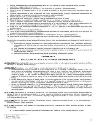 15
1. Sustraer del establecimiento y de cualquiera de las sedes del Liceo, los útiles de trabajo, las materias primas, productos
elaborados y equipos sin permiso de éste;
2. Presentarse al trabajo en estado de embriaguez o bajo la influencia de narcóticos o drogas estimulantes;
3. Conservar armas de cualquier clase en el sitio de trabajo a excepción de las que con autorización legal puedan llevar los
celadores;
4. Disminuir intencionalmente el ritmo de ejecución del trabajo, suspender labores, promover suspensiones intempestivas del
trabajo, o incitar a su declaración o mantenimiento, sean que participen o no de ellas;
5. Faltar al trabajo sin justa causa de impedimento o sin permiso del Liceo;
6. Hacer colectas, rifas, suscripciones o cualquier clase de propaganda en los lugares de trabajo;
7. Coartar la libertad para trabajar o no trabajar, o para afiliarse o no a un sindicato o permanecer o retirarse de él;
8. Utilizar los elementos o herramientas suministrados por la institución en actividades distintas del trabajo contratado;
71
9. Ejecutar cualquier acto que ponga en peligro la seguridad propia, la de sus compañeros de trabajo, la de sus superiores o la de
terceras personas, o que amenace o perjudique las máquinas, elementos, edificios, talleres o salas de trabajo;
10. Fumar en los sitios, actividades u horas en que las directivas del Liceo o su Coordinador (a) de Talento Humano, indique que está
prohibido hacerlo;
11. Reñir en cualquier forma en los lugares de trabajo;
12. Utilizar el tiempo de trabajo en gestiones personales distintas a aquellas que tienen relación directa con la labor ejecutada, sin
previa autorización de el(la) superior (a) jerárquico;
13. Salir del lugar del trabajo durante las horas laborales sin permiso expreso de el (la) superior (a) jerárquico;
14. Ingerir bebidas alcohólicas o consumir drogas u otras sustancias enervantes o alucinógenas en horas de trabajo.
Parágrafo: Los empleados que tengan la calidad de profesor, deberán evitar, además de los puntos indicados en el artículo anterior, lo
siguiente:
a) Aplicar sanciones aflictivas que atenten contra la dignidad de los alumnos o su integridad física. Toda sanción deberá estar
relacionada con la falta cometida, ser proporcional a ella y hacerse conforme con las disposiciones vigentes sobre la
materia;
b) Usar materiales de consulta y otros materiales didácticos con fines distintos al de su trabajo en el Liceo;
c) Cumplir la labor docente con sus alumnos fuera de los predios del Liceo, sin el conocimiento y consentimiento del
respectivo superior jerárquico;
d) Incumplir el programa o régimen académico en forma, tiempo y lugar establecido por el Liceo;
CAPITULO XV
ESCALA DE FALTAS Y SANCIONES DISCIPLINARIAS
ARTICULO 79º: El Liceo sólo podrá imponer a sus empleados sanciones previstas en este reglamento, en pactos colectivos, en fallos
arbítrales o en el contrato individual trabajo
72
.
ARTÍCULO 80°: Se establecen como faltas leves y sus correspondientes sanciones disciplinarias, las siguientes:
a) El retardo hasta de quince (15) minutos en la hora de entrada sin excusa suficiente. Cuando sea por primera (1ª) vez y no
cause perjuicio de consideración al Liceo se podrá imponer a juicio de dicho instituto una multa equivalente a la décima parte
del salario de un (1) día. Cuando sea por la segunda (2ª) vez la multa será equivalente a la quinta parte de ese mismo salario.
Si es por la tercera (3ª) vez, implicará la suspensión en el trabajo hasta por tres (3) días y el correspondiente descuento
respectivo. Si el retardo se presenta por cuarta (4ª) vez se configurará una justa causa para dar por terminado el contrato de
trabajo;
b) La falta al trabajo en la mañana, en la tarde o en el turno correspondiente, sin excusa suficiente, implicará: por la primera (1ª)
vez, suspensión del trabajo hasta por tres (3) días, por la segunda(2ª), suspensión en el trabajo hasta por ocho (8) días y por
la tercera (3ª) se configurará una justa causa para dar por terminado el contrato de trabajo;
c) La falta total del trabajo durante un (1) día sin excusa suficiente y la violación leve por parte del empleado de las obligaciones
contractuales ocasionará: por la primera (1ª) vez, suspensión en el trabajo hasta por ocho (8) días, por la segunda (2ª) vez,
suspensión en el trabajo hasta por dos (2) meses y por la tercera (3ª) se configurará una justa causa para dar por terminado el
contrato de trabajo;
ARTÍCULO 81°: La imposición de una multa no impide que el Liceo prescinda del pago del salario correspondiente al tiempo dejado de
trabajar. El valor de las multas se consignarán en cuenta especial para dedicarse exclusivamente a premios o regalos para los
empleados del Liceo que más puntual y eficientemente cumplan sus obligaciones. Las multas no podrán exceder el valor de la quinta
(1/5) parte del salario de un día.
ARTÍCULO 82°: De toda falta deberá informarse por escrito a la oficina o Coordinación de Gestión Humana, la cual decidirá sobre ella e
impondrá la sanción, si fuere procedente;
ARTÍCULO 83°: Constituirán faltas graves y por consiguiente configurará una justa causa para dar por terminado el contrato de trabajo,
las siguientes:
a) El retardo hasta por quince (15) minutos en la hora de entrada al trabajo sin excusa suficiente por quinta (5ª) vez;
71
Artículo 60 del C.S.T
72
Artículo 114 del C.S.T
 