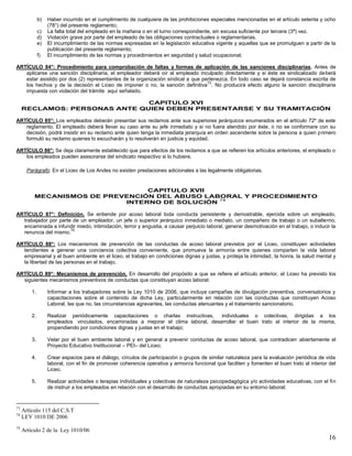 16
b) Haber incurrido en el cumplimiento de cualquiera de las prohibiciones especiales mencionadas en el artículo setenta y ocho
(78°) del presente reglamento;
c) La falta total del empleado en la mañana o en el turno correspondiente, sin excusa suficiente por tercera (3ª) vez.
d) Violación grave por parte del empleado de las obligaciones contractuales o reglamentarias.
e) El incumplimiento de las normas expresadas en la legislación educativa vigente y aquellas que se promulguen a partir de la
publicación del presente reglamento;
f) El incumplimiento de las normas y procedimientos en seguridad y salud ocupacional;
ARTÍCULO 84°: Procedimiento para comprobación de faltas y formas de aplicación de las sanciones disciplinarias. Antes de
aplicarse una sanción disciplinaria, el empleador deberá oír al empleado inculpado directamente y si éste es sindicalizado deberá
estar asistido por dos (2) representantes de la organización sindical a que pertenezca. En todo caso se dejará constancia escrita de
los hechos y de la decisión el Liceo de imponer o no, la sanción definitiva
73
. No producirá efecto alguno la sanción disciplinaria
impuesta con violación del trámite aquí señalado.
CAPITULO XVI
RECLAMOS: PERSONAS ANTE QUIEN DEBEN PRESENTARSE Y SU TRAMITACIÓN
ARTÍCULO 85°: Los empleados deberán presentar sus reclamos ante sus superiores jerárquicos enumerados en el artículo 72º de este
reglamento. El empleado deberá llevar su caso ante su jefe inmediato y si no fuera atendido por éste, o no se conformare con su
decisión, podrá insistir en su reclamo ante quien tenga la inmediata jerarquía en orden ascendente sobre la persona a quien primero
formuló su reclamo quienes lo escucharán y lo resolverán en justicia y equidad.
ARTÍCULO 86°: Se deja claramente establecido que para efectos de los reclamos a que se refieren los artículos anteriores, el empleado o
los empleados pueden asesorarse del sindicato respectivo si lo hubiere.
Parágrafo: En el Liceo de Los Andes no existen prestaciones adicionales a las legalmente obligatorias.
CAPITULO XVII
MECANISMOS DE PREVENCIÓN DEL ABUSO LABORAL Y PROCEDIMIENTO
INTERNO DE SOLUCIÓN
74
ARTÍCULO 87°: Definición. Se entiende por acoso laboral toda conducta persistente y demostrable, ejercida sobre un empleado,
trabajador por parte de un empleador, un jefe o superior jerárquico inmediato o mediato, un compañero de trabajo o un subalterno,
encaminada a infundir miedo, intimidación, terror y angustia, a causar perjuicio laboral, generar desmotivación en el trabajo, o inducir la
renuncia del mismo.
75
ARTÍCULO 88°: Los mecanismos de prevención de las conductas de acoso laboral previstos por el Liceo, constituyen actividades
tendientes a generar una conciencia colectiva conveniente, que promueva la armonía entre quienes comparten la vida laboral
empresarial y el buen ambiente en el liceo, el trabajo en condiciones dignas y justas, y proteja la intimidad, la honra, la salud mental y
la libertad de las personas en el trabajo.
ARTÍCULO 89°: Mecanismos de prevención. En desarrollo del propósito a que se refiere el artículo anterior, el Liceo ha previsto los
siguientes mecanismos preventivos de conductas que constituyan acoso laboral:
1. Informar a los trabajadores sobre la Ley 1010 de 2006, que incluya campañas de divulgación preventiva, conversatorios y
capacitaciones sobre el contenido de dicha Ley, particularmente en relación con las conductas que constituyen Acoso
Laboral, las que no, las circunstancias agravantes, las conductas atenuantes y el tratamiento sancionatorio.
2. Realizar periódicamente capacitaciones o charlas instructivas, individuales o colectivas, dirigidas a los
empleados vinculados, encaminadas a mejorar el clima laboral, desarrollar el buen trato al interior de la misma,
propendiendo por condiciones dignas y justas en el trabajo;
3. Velar por el buen ambiente laboral y en general a prevenir conductas de acoso laboral, que contradicen abiertamente el
Proyecto Educativo Institucional – PEI– del Liceo;
4. Crear espacios para el diálogo, círculos de participación o grupos de similar naturaleza para la evaluación periódica de vida
laboral, con el fin de promover coherencia operativa y armonía funcional que faciliten y fomenten el buen trato al interior del
Liceo.
5. Realizar actividades o terapias individuales y colectivas de naturaleza psicopedagógica y/o actividades educativas, con el fin
de instruir a los empleados en relación con el desarrollo de conductas apropiadas en su entorno laboral;
73
Artículo 115 del C.S.T
74
LEY 1010 DE 2006
75
Artículo 2 de la Ley 1010/06
 