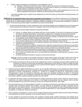 17
6. Diseñar y aplicar actividades con la participación de los trabajadores, a fin de:
a) Establecer, mediante la construcción conjunta, valores y hábitos que promuevan vida laboral conveniente;
b) Formular las recomendaciones constructivas a que hubiere lugar en relación con situaciones empresariales que
pudieren afectar el cumplimiento de tales valores y hábitos, y
c) Examinar conductas específicas que pudieren configurar Acoso Laboral u otros hostigamientos en el Liceo, que
afecten la dignidad de las personas, señalando las recomendaciones correspondientes.
7. Las demás actividades que en cualquier tiempo estableciere el Liceo de los Andes para desarrollar el propósito previsto en el
artículo anterior.
ARTÍCULO 90°: Procedimiento interno para superar conductas de acoso laboral. Para los efectos relacionados con la búsqueda de
solución de las conductas de Acoso Laboral, se establece el siguiente procedimiento interno con el cual se pretende desarrollar las
características de confidencialidad, efectividad y naturaleza conciliatoria señaladas por la Ley para este procedimiento y prevenir o
superar las conductas que pudiesen llegar a considerarse como actos de acoso laboral:
1. El Liceo de los Andes tendrá un Comité, integrado por cinco (5) personas elegidas por los trabajadores, del cual formará parte
el (la) Coordinador (a) de Recursos Humanos o su delegado. Este Comité se denominará “Comité de Convivencia Laboral”.
1.1.- El Comité de Convivencia Laboral realizará las siguientes actividades:
a) Evaluar, en cualquier tiempo la vida laboral del Liceo, el buen ambiente y la armonía en las relaciones de trabajo,
formulando a las áreas responsables o involucradas, las sugerencias y consideraciones que estime necesarias;
b) Promover el desarrollo efectivo de los mecanismos de prevención a que se refieren los artículos anteriores;
c) Recibir las quejas de los trabajadores sobre presuntas conductas cometidas, constitutivas de acoso laboral o asumir
la investigación cuando detecte que ellas se están presentando;
d) Examinar e investigar de manera confidencial, cuando a ello hubiere lugar, los casos específicos o puntuales en los
que se planteen situaciones que pudieren tipificar conductas o circunstancias de Acoso Laboral;
e) Formular las recomendaciones que se estimaren pertinentes para reconstruir, renovar y mantener la vida laboral
preferente característica del Liceo;
f) Hacer las sugerencias que considere necesarias para la realización y desarrollo de los mecanismos de prevención,
con énfasis en aquellas actividades que promuevan de manera más efectiva la eliminación de situaciones de Acoso
Laboral, especialmente aquellas que tuvieren mayor ocurrencia al interior de la vida laboral del Liceo;
g) Atender las conminaciones preventivas que formularen los Inspectores de Trabajo en desarrollo de lo previsto en el
numeral 2 del artículo 9 de la Ley 1010 de 2006 y disponer las medidas que se estimen pertinentes;
h) Dar a conocer a la Rectoría del Liceo y a su Junta Directiva las decisiones, recomendaciones y acciones a tomar
propuestas por él;
i) Las demás actividades inherentes o conexas con las funciones anteriores.
Parágrafo: Cuando las quejas de las posibles conductas de acoso laboral recaigan sobre algún miembro del Comité de
Convivencia Laboral, éste se excluirá de las discusiones, invitando a un delegado de la Rectoría a que tome su lugar.
1.2.- El Comité se reunirá por lo menos una vez al mes, designará de su seno un coordinador ante quien podrán presentarse las
solicitudes de evaluación de situaciones eventualmente configurantes de acoso laboral con destino al análisis que debe
hacer el Comité, así como las sugerencias que a través del Comité realizaren los miembros de la comunidad educativa
para el mejoramiento de la vida laboral.
2. Cualquier persona vinculada laboralmente con el Liceo, que se considere sujeto pasivo de una conducta que pueda constituir
acoso laboral, deberá informar, de manera inmediata, de tal circunstancia a la Coordinación de Gestión Humana quien a su vez e
igualmente de manera inmediatamente, convocará al Comité con la finalidad de efectuar las averiguaciones internas
correspondientes y buscar los mecanismos adecuados para superar las eventuales situaciones de acoso. La información
presentada se manejará en forma confidencial y reservada. Esta información dará inicio al procedimiento interno de investigación
encaminado a detectar y superar eventuales situaciones de acoso laboral;
3. En desarrollo del artículo anterior el Comité evaluará las posibles situaciones de Acoso Laboral, citando de manera escrita y
confidencial a los sujetos involucrados en los hechos y a los testigos correspondientes para que declaren sobre lo ocurrido
buscando establecer la ocurrencia de los hechos en cuanto a las circunstancias de tiempo, modo y lugar;
4. Una vez estudiado el caso, el Comité establecerá si existen o no conductas constitutivas de acoso laboral. En caso de existir tales
conductas dará instrucciones precisas para constituir, con tales personas, la recuperación de tejido conveniente para la
reestructuración de la relación laboral y si fuere necesario formular las recomendaciones que estime indispensables para lograr
las medidas correctivas, de reparación o de disminución del daño correspondiente. En casos especiales, promoverá entre los
involucrados un compromiso escrito de convivencia;
5. Todo lo sucedido se formalizará en un acta, en la que se dejará constancia de los supuestos hechos de acoso laboral informados,
de las alternativas de solución propuestas y de los acuerdos logrados, si los hubiere;
6. Si como resultado de la actuación del Comité, éste considerare prudente adoptar medidas disciplinarias, dará traslado de las
recomendaciones y sugerencias a los funcionarios o trabajadores competentes del Liceo, para que adelanten los procedimientos
 
