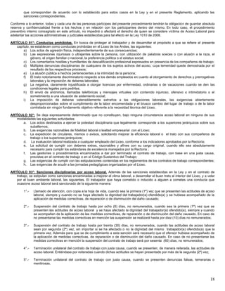18
que correspondan de acuerdo con lo establecido para estos casos en la Ley y en el presente Reglamento, aplicando las
sanciones correspondientes.
Conforme a lo anterior, todas y cada una de las personas partícipes del presente procedimiento tendrán la obligación de guardar absoluta
reserva y confidencialidad frente a los hechos y en relación con los participantes dentro del mismo. En todo caso, el procedimiento
preventivo interno consagrado en este artículo, no impedirá o afectará el derecho de quien se considere víctima de Acoso Laboral para
adelantar las acciones administrativas y judiciales establecidas para tal efecto en la Ley 1010 de 2006.
ARTÍCULO 91°: Conductas prohibidas. En busca de proteger al trabajador y de desarrollar el propósito a que se refiere el presente
capítulo, se establecen como conductas prohibidas en el Liceo de los Andes, las siguientes:
a) Los actos de agresión física, independientemente de sus consecuencias;
b) Las expresiones injuriosas o ultrajantes sobre la persona, con utilización de palabras soeces o con alusión a la raza, el
género, el origen familiar o nacional, la preferencia política o el estatus social;
c) Los comentarios hostiles y humillantes de descalificación profesional expresados en presencia de los compañeros de trabajo;
d) Múltiples denuncias disciplinarias de cualquiera de los sujetos activos del acoso, cuya temeridad quede demostrada por el
resultado de los respectivos procesos;
e) La alusión pública a hechos pertenecientes a la intimidad de la persona;
f) El trato notoriamente discriminatorio respecto a los demás empleados en cuanto al otorgamiento de derechos y prerrogativas
laborales y la imposición de deberes laborales;
g) La negativa, claramente injustificada a otorgar licencias por enfermedad, ordinarias o de vacaciones cuando se den las
condiciones legales para pedirlas;
h) El envió de anónimos, llamadas telefónicas y mensajes virtuales con contenido injurioso, ofensivo o intimidatorio o el
sometimiento a una situación de aislamiento social;
i) La imposición de deberse ostensiblemente extraños a las obligaciones laborales, las exigencias abiertamente
desproporcionadas sobre el cumplimiento de la labor encomendada y el brusco cambio del lugar de trabajo o de la labor
contratada sin ningún fundamento objetivo referente a la necesidad técnica del Liceo.
ARTÍCULO 92°: Se deja expresamente determinado que no constituyen, bajo ninguna circunstancia acoso laboral en ninguna de sus
modalidades las siguientes actividades:
a. Los actos destinados a ejercer la potestad disciplinaria que legalmente corresponde a los superiores jerárquicos sobre sus
subalternos;
b. Las exigencias razonables de fidelidad laboral o lealtad empresarial con el Liceo;
c. La expedición de circulares, memos o avisos, solicitando mejorar la eficiencia laboral o el trato con sus compañeros de
trabajo o los superiores jerárquicos;
d. La evaluación laboral realizada a cualquier empleado del Liceo, conforme a los indicadores aprobados por la Rectoría;
e. La solicitud de cumplir con deberes extras, razonables y afines con su cargo original, cuando ello sea absolutamente
necesario para cumplir los estándares de excelencia manejados por la Rectoría ;
f. Las gestiones o procedimientos encaminados a dar por terminado el contrato de trabajo, con base en una justa causa,
previstas en el contrato de trabajo o en el Código Sustantivo del Trabajo;
g. Las exigencias de cumplir con las estipulaciones contenidas en los reglamentos de los contratos de trabajo correspondientes;
h. Las exigencias de acudir a las jornadas pedagógicas organizadas por el Liceo.
ARTÍCULO 93°: Sanciones disciplinarias por acoso laboral. Además de las sanciones establecidas en la Ley y en el contrato de
trabajo, se estipulan como sanciones encaminadas a mejorar el clima laboral, a desarrollar el buen trato al interior del Liceo, y a velar
por el buen ambiente laboral, las siguientes. El trabajador que haya cometido o inducido a alguien a cometes una conducta que
ocasione acoso laboral será sancionado de la siguiente manera:
1°.- Llamado de atención, con copia a la hoja de vida, cuando sea la primera (1ª) vez que se presenten las actitudes de acoso
laboral, siempre y cuando no se haya afectado la dignidad del trabajador(a) ofendido(a) y se hubiese acompañado de la
aplicación de medidas correctivas, de reparación o de disminución del daño causado;
2°.- Suspensión del contrato de trabajo hasta por ocho (8) días, no remunerados, cuando sea la primera (1ª) vez que se
presenten las actitudes de acoso laboral y se haya afectado la dignidad del trabajador(a) ofendido(a), siempre y cuando
se acompañen de la aplicación de las medidas correctivas, de reparación o de disminución del daño causado. En caso de
no presentarse las medidas correctivas en mención las suspensión se realizará hasta por diez (10) días no remunerados;
3°.- Suspensión del contrato de trabajo hasta por treinta (30) días, no remunerados, cuando las actitudes de acoso laboral
sean por segunda (2ª) vez, sin importar si se ha afectado o no la dignidad del mismo trabajador(a) ofendido(a) que la
primera vez. Además para que se de cumplimiento a esta sanción será necesario que el ofensor hubiese acompañado de
la aplicación de medidas correctivas, de reparación o de disminución del daño causado. En caso de no presentarse las
medidas correctivas en mención la suspensión del contrato de trabajo será por sesenta (60) días, no remunerados;
4°.- Terminación unilateral del contrato de trabajo con justa causa, cuando se presenten, de manera reiterada, las actitudes de
acoso laboral. Entiéndase por reiteradas cuando dichas actitudes se hayan presentado por más de la segunda (2ª) vez;
5°.- Terminación unilateral del contrato de trabajo con justa causa, cuando se presenten denuncias falsas, temerarias o
mentirosas.
 