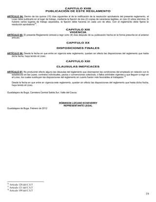 19
CAPITULO XVIII
PUBLICACIÓN DE ESTE REGLAMENTO
ARTÍCULO 94: Dentro de los quince (15) días siguientes al de la notificación de la resolución aprobatoria del presente reglamento, el
Liceo debe publicarlo en el lugar de trabajo, mediante la fijación de dos (2) copias de caracteres legibles, en dos (2) sitios distintos. Si
hubiere varios lugares de trabajo separados, la fijación debe hacerse en cada uno de ellos. Con el reglamento debe fijarse la
resolución aprobatoria
76
.
CAPITULO XIX
VIGENCIA
ARTÍCULO 95: El presente Reglamento entrará a regir ocho (8) días después de su publicación hecha en la forma prescrita en el anterior
artículo.
77
CAPITULO XX
DISPOSICIONES FINALES
ARTÍCULO 96: Desde la fecha en que entre en vigencia este reglamento, quedan sin efecto las disposiciones del reglamento que hasta
dicha fecha, haya tenido el Liceo.
CAPITULO XXI
CLAUSULAS INEFICACES
ARTÍCULO 97: No producirán efecto alguno las cláusulas del reglamento que desmejoren las condiciones del empleado en relación con lo
establecido en las Leyes, contratos individuales, pactos o convenciones colectivas, o fallos arbítrales vigentes o que lleguen a regir en
el Liceo, los cuales sustituyen las disposiciones del reglamento en cuanto fueren más favorables al trabajador.
78
Desde la fecha en que entre en vigencia este reglamento, quedan sin efecto las disposiciones del reglamento que hasta dicha fecha,
haya tenido el Liceo.
Guadalajara de Buga, Carretera Central Salida Sur, Valle del Cauca.
RÓBINSON LIZCANO ECHEVERRY
REPRESENTANTE LEGAL
Guadalajara de Buga, Febrero de 2012
76
Artículo 120 del C.S.T
77
Artículo 121 del C.S.T
78
Artículo 109 del C.S.T
 