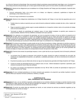 3
en el Servicio Nacional de Aprendizaje. Esta remuneración deberá aumentarse proporcionalmente hasta llegar a ser, al comenzar la
última etapa productiva del aprendizaje, por lo menos igual al total del salario que en el inciso anterior se señala como referencia
11
.
ARTÍCULO 11°: Además de las obligaciones que se establecen en el Código Sustantivo del Trabajo para todo empleado, el aprendiz tiene
las siguientes:
1. Concurrir asiduamente, tanto a los cursos como a su trabajo, con diligencia y aplicación, sujetándose al régimen del
aprendizaje y a las órdenes del Liceo, y;
2. Procurar el mayor rendimiento en sus estudios.
ARTÍCULO 12°: Además de las obligaciones establecidas en el Código Sustantivo del Trabajo, el Liceo tiene las siguientes para con el
aprendiz:
1. Facilitar todos los medios al aprendiz para que reciba formación profesional metódica completa del arte y oficio, materia del
contrato;
2. Pagar al aprendiz el salario pactado según la escala establecida en el respectivo contrato, tanto en los períodos de trabajo
como en los de enseñanza, y;
3. Terminada la relación de aprendizaje por cualquier causa, el Liceo deberá remplazar al aprendiz para conservar la
proporcionalidad, debiendo informar al SENA la contratación del nuevo aprendiz.
ARTICULO 13°: En lo referente a la contratación de aprendices, así como la proporción de éstos, el Liceo se ceñirá a lo prescrito por el
Decreto 933 de 2003, esto es, contratará un número de trabajadores aprendices que en ningún caso podrá ser superior al cinco por
ciento (5%) del total de tos trabajadores ocupados, para aquellas actividades establecidas en dicho decreto y la Resolución N° 0438
de 1969, expedida por el Ministerio de Trabajo y Seguridad Social ( Hoy Ministerio de la Protección Social). Las fracciones de unidad
en el cálculo del porcentaje que se precisa en este artículo darán lugar a la contratación de un trabajador aprendiz.
ARTÍCULO 14°: El contrato de aprendizaje no puede exceder de dos (2) años de enseñanza y trabajo, alternados en períodos sucesivos e
iguales, para ningún arte u oficio y sólo podrá pactarse por el término previsto para cada uno de ellos en las relaciones de oficio qué
serán publicadas por el Ministerio de la Protección Social. El contrato de aprendizaje celebrado a término mayor del señalado para la
formación del aprendiz en el oficio respectivo, se considerará para todos los efectos legales regidos por las normas generales del
contrato de trabajo en el lapso que exceda a la correspondiente duración del aprendiz en este oficio.
ARTÍCULO 15°: El término del contrato de aprendizaje empieza a correr a partir del día en que el aprendiz inicie la formación profesional
metódica.
1. Los primeros tres (3) meses se presumen como período de prueba, durante los cuales se apreciarán de una parte, las
condiciones de adaptabilidad del aprendiz, sus aptitudes y cualidades personales y de otra la conveniencia de continuar el
aprendizaje.
2. El período de prueba a que se refiere este artículo se rige por las disposiciones generales del Código Sustantivo del Trabajo.
3. Cuando el contrato de aprendizaje termine por cualquier causa, el Liceo, deberá reemplazar al aprendiz o aprendices, para
conservar la proporción que le haya sido señalada.
4. En cuanto no se oponga a las disposiciones especiales de la ley 188 de 1959, el contrato de aprendizaje se regirá por el
Código Sustantivo del Trabajo.
ARTÍCULO 16°: El Liceo contratará aprendices en el número necesario para ajustarse a la proporción que señale el gobierno nacional
para los oficios que requieran formación profesional, metódica y completa.
CAPITULO IV
DEL PERIODO DE PRUEBA
ARTÍCULO 17°: El Liceo, una vez admitido el aspirante, podrá estipular en sus contratos ordinarios de trabajo un período inicial de prueba
que tendrá por objeto apreciar por parte de ésta las aptitudes del trabajador, sus cualidades y adaptabilidad a la Institución, y por
parte de éste, la conveniencia de las condiciones de trabajo.
12
ARTÍCULO 18°: El período de prueba debe ser estipulado por escrito, en caso contrario los servicios se entienden regulados por las
normas generales del contrato de trabajo.
13
11
Artículo 7° del Decreto 2375 de 1974
12
Art. 76, C.S.T
13
Artículo 77, numeral primero del C.S.T
 