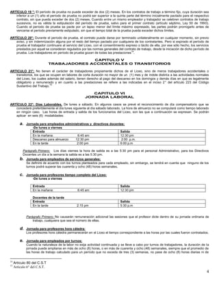 4
ARTÍCULO 19 °: El período de prueba no puede exceder de dos (2) meses. En los contratos de trabajo a término fijo, cuya duración sea
inferior a un (1) año el período de prueba no podrá ser superior a la quinta parte del término inicialmente pactado para el respectivo
contrato, sin que pueda exceder de dos (2) meses. Cuando entre un mismo empleador y trabajador se celebren contratos de trabajo
sucesivos, no es válida la estipulación del período de prueba, salvo para el primer contrato (artículo séptimo, Ley 50 de 1990).
Cuando el período de prueba se pacte por un lapso menor del límite máximo expresado, las partes podrán prorrogarlo antes de
vencerse el período previamente estipulado, sin que el tiempo total de la prueba pueda exceder dichos límites.
ARTÍCULO 20°: Durante el período de prueba, el contrato puede darse por terminado unilateralmente en cualquier momento, sin previo
aviso, y sin indemnización alguna por el resto del tiempo pactado por cualquiera de los contratantes. Pero si expirado el período de
prueba el trabajador continuare al servicio del Liceo, con el consentimiento expreso o tácito de ella, por ese sólo hecho, los servicios
prestados por aquel se consideran regulados por las normas generales del contrato de trabajo, desde la iniciación de dicho período de
prueba. Los trabajadores en período de prueba gozan de todas las prestaciones
14
.
CAPITULO V
TRABAJADORES ACCIDENTALES O TRANSITORIOS
ARTICULO 21°: No tienen el carácter de trabajadores propiamente dichos de el Liceo, sino de meros trabajadores accidentales o
transitorios, los que se ocupen en labores de corta duración no mayor de un (1) mes y de índole distinta a las actividades normales
del Liceo, los cuales además del salario, tienen derecho al pago del descanso en los domingos y demás días en que es legalmente
obligatorio y remunerado y en cuanto a las prestaciones se refiere a las indicadas en el inciso 2° del artículo 223 del Código
Sustantivo del Trabajo.
15
CAPITULO VI
JORNADA LABORAL
ARTÍCULO 22°: Días Laborables. De lunes a sábado. En algunos casos se prevé el reconocimiento de día compensatorio que se
concederá preferiblemente el día lunes siguiente al día sábado laborado. La hora de almuerzo no se computará como tiempo laborado
en ningún caso. Las horas de entrada y salida de los funcionarios del Liceo, son las que a continuación se expresan. Se podrán
aplicar en seis (6) modalidades:
a. Jornada para empleados administrativos y directivos docentes:
-De lunes a viernes
Entrada Salida
En la mañana: 6:45 am 12:30 pm
Descanso para almuerzo 12:30 pm 2:00 p.m.
En la tarde 2:00 pm 6:00 p.m
Parágrafo Primero: Los días viernes la hora de salida es a las 5:30 pm para el personal Administrativo, para los Directivos
Docentes un día a la semana la salida es a las 5:30 pm.
b. Jornada para empleados de servicios generales:
Se definirá de acuerdo con los turnos planteados para cada empleado, sin embargo, se tendrá en cuenta que ninguno de los
turnos podrá superar las cuarenta y ocho (48) horas semanales.
c. Jornada para profesores tiempo completo del Liceo:
-De lunes a viernes
Entrada Salida
En la mañana: 6:45 am 12:30 pm
Docentes de la tarde
Entrada Salida
En la tarde 2:15 pm 5:30 p.m
Parágrafo Primero: No causarán remuneración adicional las sesiones que el profesor dicte dentro de su jornada ordinaria de
trabajo, cualquiera que sea el número de ellas.
d. Jornada para profesores hora cátedra:
Los profesores hora cátedra permanecerán en el Liceo el tiempo correspondiente a las horas por las cuales fueron contratados.
e. Jornada para empleados por turnos:
Cuando la naturaleza de la labor no exija actividad continuada y se lleve a cabo por turnos de trabajadores, la duración de la
jornada puede ampliarse en más de ocho (8) horas, o en más de cuarenta y ocho (48) semanales, siempre que el promedio de
las horas de trabajo calculado para un período que no exceda de tres (3) semanas, no pase de ocho (8) horas diarias ni de
14
Artículo 80 del C.S.T
15
Artículo 6° del C.S.T.
 