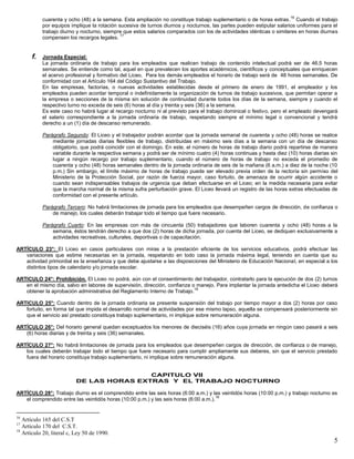 5
cuarenta y ocho (48) a la semana. Esta ampliación no constituye trabajo suplementario o de horas extras.
16
Cuando el trabajo
por equipos implique la rotación sucesiva de turnos diurnos y nocturnos, las partes pueden estipular salarios uniformes para el
trabajo diurno y nocturno, siempre que estos salarios comparados con los de actividades idénticas o similares en horas diurnas
compensen los recargos legales.
17
f. Jornada Especial:
La jornada ordinaria de trabajo para los empleados que realicen trabajo de contenido intelectual podrá ser de 46.5 horas
semanales. Se entiende como tal, aquel en que prevalecen los aportes académicos, científicos y conceptuales que enriquecen
el acervo profesional y formativo del Liceo. Para los demás empleados el horario de trabajo será de 48 horas semanales. De
conformidad con el Artículo 164 del Código Sustantivo del Trabajo.
En las empresas, factorías, o nuevas actividades establecidas desde el primero de enero de 1991, el empleador y los
empleados pueden acordar temporal o indefinidamente la organización de turnos de trabajo sucesivos, que permitan operar a
la empresa o secciones de la misma sin solución de continuidad durante todos los días de la semana, siempre y cuando el
respectivo turno no exceda de seis (6) horas al día y treinta y seis (36) a la semana.
Es este caso no habrá lugar al recargo nocturno ni al previsto para el trabajo dominical o festivo, pero el empleado devengará
el salario correspondiente a la jornada ordinaria de trabajo, respetando siempre el mínimo legal o convencional y tendrá
derecho a un (1) día de descanso remunerado.
Parágrafo Segundo: El Liceo y el trabajador podrán acordar que la jornada semanal de cuarenta y ocho (48) horas se realice
mediante jornadas diarias flexibles de trabajo, distribuidas en máximo seis días a la semana con un día de descanso
obligatorio, que podrá coincidir con el domingo. En este, el número de horas de trabajo diario podrá repartirse de manera
variable durante la respectiva semana y podrá ser de mínimo cuatro (4) horas continuas y hasta diez (10) horas diarias sin
lugar a ningún recargo por trabajo suplementario, cuando el número de horas de trabajo no exceda el promedio de
cuarenta y ocho (48) horas semanales dentro de la jornada ordinaria de seis de la mañana (6 a.m.) a diez de la noche (10
p.m.) Sin embargo, el límite máximo de horas de trabajo puede ser elevado previa orden de la rectoría sin permiso del
Ministerio de la Protección Social, por razón de fuerza mayor, caso fortuito, de amenaza de ocurrir algún accidente o
cuando sean indispensables trabajos de urgencia que deban efectuarse en el Liceo; en la medida necesaria para evitar
que la marcha normal de la misma sufra perturbación grave. El Liceo llevará un registro de las horas extras efectuadas de
conformidad con el presente artículo.
Parágrafo Tercero: No habrá limitaciones de jornada para los empleados que desempeñen cargos de dirección, de confianza o
de manejo, los cuales deberán trabajar todo el tiempo que fuere necesario.
Parágrafo Cuarto: En las empresas con más de cincuenta (50) trabajadores que laboren cuarenta y ocho (48) horas a la
semana, éstos tendrán derecho a que dos (2) horas de dicha jornada, por cuenta del Liceo, se dediquen exclusivamente a
actividades recreativas, culturales, deportivas o de capacitación.
ARTÍCULO 23°: El Liceo en casos particulares con miras a la prestación eficiente de los servicios educativos, podrá efectuar las
variaciones que estime necesarias en la jornada, respetando en todo caso la jornada máxima legal, teniendo en cuenta que su
actividad primordial es la enseñanza y que debe ajustarse a las disposiciones del Ministerio de Educación Nacional, en especial a los
distintos tipos de calendario y/o jornada escolar.
ARTICULO 24°: Prohibición. El Liceo no podrá, aún con el consentimiento del trabajador, contratarlo para la ejecución de dos (2) turnos
en el mismo día, salvo en labores de supervisión, dirección, confianza o manejo. Para implantar la jornada antedicha el Liceo deberá
obtener la aprobación administrativa del Reglamento Interno de Trabajo.
18
ARTICULO 25°: Cuando dentro de la jornada ordinaria se presente suspensión del trabajo por tiempo mayor a dos (2) horas por caso
fortuito, en forma tal que impida el desarrollo normal de actividades por ese mismo lapso, aquella se compensará posteriormente sin
que el servicio así prestado constituya trabajo suplementario, ni implique sobre remuneración alguna.
ARTÍCULO 26°: Del horario general quedan exceptuados los menores de dieciséis (16) años cuya jornada en ningún caso pasará a seis
(6) horas diarias y de treinta y seis (36) semanales.
ARTÍCULO 27°: No habrá limitaciones de jornada para los empleados que desempeñen cargos de dirección, de confianza o de manejo,
los cuales deberán trabajar todo el tiempo que fuere necesario para cumplir ampliamente sus deberes, sin que el servicio prestado
fuera del horario constituya trabajo suplementario, ni implique sobre remuneración alguna.
CAPITULO VII
DE LAS HORAS EXTRAS Y EL TRABAJO NOCTURNO
ARTÍCULO 28°: Trabajo diurno es el comprendido entre las seis horas (6:00 a.m.) y las veintidós horas (10:00 p.m.) y trabajo nocturno es
el comprendido entre las veintidós horas (10:00 p.m.) y las seis horas (6:00 a.m.).
19
16
Artículo 165 del C.S.T
17
Artículo 170 del C.S.T.
18
Artículo 20, literal c, Ley 50 de 1990.
 