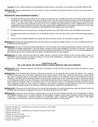 6
Parágrafo: El Liceo podrá implantar turnos especiales de trabajo nocturno, de acuerdo con lo previsto por el Decreto 2352 de 1965.
ARTÍCULO 29°: Trabajo suplementario o de horas extras es el que se excede de la jornada ordinaria y en todo caso el que excede la
máxima legal.
20
ARTÍCULO 30°: Tasas y liquidación de recargos.
21
1°.- El trabajo nocturno por el solo hecho de ser nocturno se remunera con un recargo del treinta y cinco (35%) sobre el valor del
trabajo diurno, con excepción del caso de la jornada de treinta y seis (36) horas semanales prevista en el artículo 20 literal (c) de
la Ley 50 de 1990. Todo recargo o sobre-remuneración por concepto de trabajo nocturno se determina por el promedio de la
misma o equivalente labor ejecutada durante el día. Si no existiere ninguna actividad del mismo establecimiento que fuere
equiparable a la que se realice en la noche, las partes pueden pactar equitativamente un promedio convencional, o tomar como
referencia actividades diurnas semejantes en otros establecimientos análogos de la misma región
22
;
2°.- El trabajo extra diurno se remunera con un recargo del veinticinco por ciento (25%) sobre el valor del trabajo ordinario diurno;
3°.- El trabajo extra nocturno se remunera con un recargo del setenta y cinco por ciento (75%) sobre el valor del trabajo ordinario
diurno;
4°.- Cada uno de los recargos antedichos se produce de manera exclusiva, es decir, sin acumularlo con alguno otro.
23
ARTÍCULO 31°: El pago del trabajo suplementario o de horas extras y de recargo por trabajo nocturno, en su caso, se efectuará junto con
el salario del período siguiente.
24
ARTÍCULO 32°: El Liceo no reconocerá trabajo suplementario o de horas extras, sino cuando expresamente lo autorice por escrito a sus
trabajadores. El trabajo suplementario o de horas extras, a excepción de los casos señalados en el artículo 163 del CST., sólo podrá
efectuarse en dos (2) horas diarias y mediante autorización expresa del Ministerio de la Protección o de una autoridad delegada por
éste; siempre que el Liceo en vista de esta autorización, considere efectuarlo en caso necesario.
ARTÍCULO 33°: En ningún caso las horas extras de trabajo, diurnas o nocturnas, podrán exceder de dos (2) horas diarias y doce (12)
semanales. Cuando la jornada de trabajo se amplíe por acuerdo entre empleadores y trabajadores a diez horas (10) diarias, no se
podrá en el mismo día laborar horas extras.
CAPITULO VIII
DE LOS DÍAS DE DESCANSO LEGALMENTE OBLIGATORIOS
ARTÍCULO 34°: Serán descanso obligatorio remunerado, los domingos y los días de fiesta que sean reconocidos como tales en nuestra
legislación laboral.
ARTÍCULO 35°: Todo empleado tiene derecho al descanso remunerado, en los siguientes días de fiesta de carácter civil o religioso:
primero (1º) de enero, seis (6) de enero, diecinueve (19) de marzo, primero (1º) de mayo, veintinueve (29) de junio, veinte (20) de
julio, siete (7) de agosto, quince (15) de agosto, doce (12) de octubre, primero (1º) de noviembre, once (11) de noviembre, ocho (8) de
diciembre y veinticinco (25) de diciembre; además, los días jueves y viernes santo, el de la Ascensión del Señor, el de Corpus Christi
y el del Sagrado Corazón de Jesús. El descanso remunerado del seis (6) de enero, diecinueve (19) de marzo, veintinueve (29) de
junio, quince (15) de agosto, doce (12) de octubre, primero (1º) de noviembre, once (11) de noviembre, Ascensión del señor, Corpus
Cristi, y Sagrado Corazón de Jesús, cuando no caigan en días lunes se trasladarán al lunes siguiente a dicho día. Cuando las
mencionadas actividades caigan en día domingo, el descanso remunerado, igualmente se trasladará al lunes.
ARTÍCULO 36°: El descanso en los días domingos y los demás días expresados en los artículos anteriores, tiene una duración mínima de
24 horas, salvo la excepción consagrada en el literal (c) del artículo 20 de la Ley 50 de 1990.
25
ARTÍCULO 37°: Cuando por motivo de fiesta no determinada en la Ley 51 del 22 de diciembre de 1983, el Liceo suspendiere el trabajo,
está obligada a pagarlo como si se hubiere realizado. No está obligada a pagarlo cuando hubiere mediado convenio expreso para la
suspensión o compensación o estuviere prevista en el reglamento, pacto, convención colectiva o fallo arbitral. Este trabajo
compensatorio se remunerará sin que se entienda como trabajo suplementario o de horas extras.
26
19
Artículo 160 del C.S.T.- modificado por el artículo 25 de la Ley 789 de 2002-.
20
Artículo 159 del C.S.T.
21
Artículo 168 del C.S.T.- modificado por el artículo 24 de la ley 50 de 1990-
22
artículo 169 del C.S.T.
23
Artículo 24, Ley 50 de 1990
24
Artículo 134, ordinal segundo, C.S.T.
25
Artículo 25, Ley 50 de 1990
26
Artículo 178 del C.S.T.
 