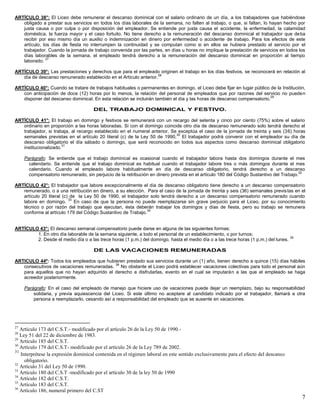 7
ARTÍCULO 38°: El Liceo debe remunerar el descanso dominical con el salario ordinario de un día, a los trabajadores que habiéndose
obligado a prestar sus servicios en todos los días laborales de la semana, no falten al trabajo, o que, si faltan, lo hayan hecho por
justa causa o por culpa o por disposición del empleador. Se entiende por justa causa el accidente, la enfermedad, la calamidad
doméstica, la fuerza mayor y el caso fortuito. No tiene derecho a la remuneración del descanso dominical el trabajador que deba
recibir por eso mismo día un auxilio o indemnización en dinero por enfermedad o accidente de trabajo. Para los efectos de este
artículo, los días de fiesta no interrumpen la continuidad y se computan como si en ellos se hubiera prestado el servicio por el
trabajador. Cuando la jornada de trabajo convenida por las partes, en días u horas no implique la prestación de servicios en todos los
días laborables de la semana, el empleado tendrá derecho a la remuneración del descanso dominical en proporción al tiempo
laborado.
27
ARTÍCULO 39°: Las prestaciones y derechos que para el empleado originen el trabajo en los días festivos, se reconocerá en relación al
día de descanso remunerado establecido en el Artículo anterior.
28
ARTÍCULO 40°: Cuando se tratare de trabajos habituales o permanentes en domingo, el Liceo debe fijar en lugar público de la Institución,
con anticipación de doce (12) horas por lo menos, la relación del personal de empleados que por razones del servicio no pueden
disponer del descanso dominical. En esta relación se incluirán también el día y las horas de descanso compensatorio.
29
DEL TRABAJO DOMINICAL Y FESTIVO.
ARTÍCULO 41°: El trabajo en domingo y festivos se remunerará con un recargo del setenta y cinco por ciento (75%) sobre el salario
ordinario en proporción a las horas laboradas. Si con el domingo coincide otro día de descanso remunerado solo tendrá derecho el
trabajador, si trabaja, al recargo establecido en el numeral anterior. Se exceptúa el caso de la jornada de treinta y seis (36) horas
semanales previstas en el artículo 20 literal (c) de la Ley 50 de 1990.
30
El trabajador podrá convenir con el empleador su día de
descanso obligatorio el día sábado o domingo, que será reconocido en todos sus aspectos como descanso dominical obligatorio
institucionalizado.
31
Parágrafo: Se entiende que el trabajo dominical es ocasional cuando el trabajador labora hasta dos domingos durante el mes
calendario. Se entiende que el trabajo dominical es habitual cuando el trabajador labore tres o más domingos durante el mes
calendario. Cuando el empleado labore habitualmente en día de descanso obligatorio, tendrá derecho a un descanso
compensatorio remunerado, sin perjuicio de la retribución en dinero prevista en el artículo 180 del Código Sustantivo del Trabajo.
32
ARTÍCULO 42°: El trabajador que labore excepcionalmente el día de descanso obligatorio tiene derecho a un descanso compensatorio
remunerado, o a una retribución en dinero, a su elección. Para el caso de la jornada de treinta y seis (36) semanales previstas en el
artículo 20 literal (c) de la Ley 50 de 1990, el trabajador solo tendrá derecho a un descanso compensatorio remunerado cuando
labore en domingo.
33
En caso de que la persona no puede reemplazarse sin grave perjuicio para el Liceo, por su conocimiento
técnico o por razón del trabajo que ejecutan, ésta deberán trabajar los domingos y días de fiesta, pero su trabajo se remunera
conforme al artículo 179 del Código Sustantivo de Trabajo.
34
ARTÍCULO 43°: El descanso semanal compensatorio puede darse en alguna de las siguientes formas:
1. En otro día laborable de la semana siguiente, a todo el personal de un establecimiento, o por turnos;
2. Desde el medio día o a las trece horas (1 p.m.) del domingo, hasta el medio día o a las trece horas (1 p.m.) del lunes.
35
DE LAS VACACIONES REMUNERADAS
ARTICULO 44º: Todos los empleados que hubieren prestado sus servicios durante un (1) año, tienen derecho a quince (15) días hábiles
consecutivos de vacaciones remuneradas.
36
No obstante el Liceo podrá establecer vacaciones colectivas para todo el personal aún
para aquellos que no hayan adquirido el derecho a disfrutarlas, evento en el cual se imputarán a las que el empleado se haga
acreedor posteriormente.
Parágrafo: En el caso del empleado de manejo que hiciere uso de vacaciones puede dejar un reemplazo, bajo su responsabilidad
solidaria, y previa aquiescencia del Liceo. Si este último no aceptare al candidato indicado por el trabajador, llamará a otra
persona a reemplazarlo, cesando así a responsabilidad del empleado que se ausente en vacaciones.
27
Artículo 173 del C.S.T.- modificado por el artículo 26 de la Ley 50 de 1990.-
28
Ley 51 del 22 de diciembre de 1983.
29
Artículo 185 del C.S.T.
30
Artículo 179 del C.S.T- modificado por el artículo 26 de la Ley 789 de 2002.
31
Interprétese la expresión dominical contenida en el régimen laboral en este sentido exclusivamente para el efecto del descanso
obligatorio.
32
Artículo 31 del Ley 50 de 1990.
33
Artículo 180 del C.S.T -modificado por el artículo 30 de la ley 50 de 1990
34
Artículo 182 del C.S.T.
35
Artículo 183 del C.S.T.
36
Artículo 186, numeral primero del C.ST
 