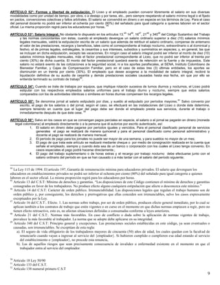 9
ARTÍCULO 52°: Formas y libertad de estipulación. El Liceo y el empleado pueden convenir libremente el salario en sus diversas
modalidades como por unidad de tiempo, por obra, o a destajo y por tarea, etc., pero siempre respetando el salario mínimo legal o el fijado
en pactos, convenciones colectivas y fallos arbítrales. El salario se convendrá en dinero o en especie en los términos de Ley. Para el caso
del personal docente no podrá ser inferior al ochenta por ciento (80%) del señalado para igual categoría a quienes laboren en el sector
oficial. La misma proporción regirá para los educadores por horas.
44
ARTÍCULO 53°: Salario Integral. No obstante lo dispuesto en los artículos 13,
45
14
46
, 16
47
, 21
48
y 340
49
del Código Sustantivo del Trabajo
y las normas concordantes con éstas, cuando el empleado devengue un salario ordinario superior a diez (10) salarios mínimos
legales mensuales, valdrá la estipulación escrita de un salario que además de retribuir el salario ordinario, compense de antemano
el valor de las prestaciones, recargos y beneficios, tales como el correspondiente al trabajo nocturno, extraordinario o al dominical y
festivo, el de primas legales, extralegales, la cesantías y sus intereses, subsidios y suministros en especies; y, en general, las que
se incluyan en dicha estipulación, excepto las vacaciones. En ningún caso el salario integral podrá ser inferior al monto de diez (10)
salarios mínimos legales mensuales, más el factor prestacional correspondiente al Liceo, que no podrá ser inferior al treinta por
ciento (30%) de dicha cuantía. El monto del factor prestacional quedará exento de retención en la fuente y de impuestos. Este
salario no estará exento de las cotizaciones a la seguridad social, ni a los aportes parafiscales, al SENA, Instituto Colombiano de
Bienestar Familiar, y Cajas de Compensación Familiar, pero en el caso de estas tres (3) últimas entidades, los aportes se
disminuirán en un treinta por ciento (30%). El empleado que desee acogerse a la modalidad de salario integral, recibirá la
liquidación definitiva de su auxilio de cesantía y demás prestaciones sociales causadas hasta esa fecha, sin que por ello se
entienda terminado su contrato de trabajo
50
.
ARTÍCULO 54°: Cuando se trate de trabajos por equipos, que implique rotación sucesiva de turnos diurnos y nocturnos, el Liceo podrá
estipular con los respectivos empleados salarios uniformes para el trabajo diurno y nocturno, siempre que estos salarios
comparados con los de actividades idénticas o similares en horas diurnas compensen los recargos legales.
ARTÍCULO 55°: Se denomina jornal al salario estipulado por días, y sueldo al estipulado por períodos mayores.
51
Salvo convenio por
escrito, el pago de los salarios o del jornal, según el caso, se efectuará en las instalaciones del Liceo o donde éste determine,
siempre teniendo en cuenta que el lugar del pago debe ser donde el empleado presta sus servicios, durante el trabajo o
inmediatamente después de que éste cese.
52
ARTÍCULO 56°: Salvo en los casos en que se convengan pagos parciales en especie, el salario o el jornal se pagarán en dinero (moneda
legal colombiana) al empleado directamente o a la persona que él autorice por escrito autenticado, así:
1. El salario en dinero debe pagarse por períodos iguales y vencidos. Para el personal clasificado personal de servicios
generales el pago se realizará de manera quincenal y para el personal clasificado como personal administrativo y
docente el pago se realizará de manera mensual;
2. El período de pago para los jornales no puede ser mayor de una semana, y para sueldos no mayor de un mes;
3. El pago de que trata este artículo se realizará mediante cheque o por medio de consignación realizada en la cuenta que
señale el empleado, siempre y cuando ésta sea de un banco o corporación con los cuales el Liceo tenga convenio. En
casos especiales el pago podrá hacerse directamente.;
4. El pago del trabajo suplementario o de horas extras y el recargo por trabajo nocturno debe efectuarse junto con el
salario ordinario del período en que se han causado o a más tardar con el salario del período siguiente;
44
La Ley 115 de 1994. El artículo 197, Garantía de remuneración mínima para educadores privados. El salario que devenguen los
educadores en establecimientos privados no podrá ser inferior al ochenta por ciento (80%) del señalado para igual categoría a quienes
laboren en el sector oficial. La misma proporción regirá para los educadores por horas.
45
Artículo 13 del C.S.T: Mínimo de derechos y garantías. “Las disposiciones de este Código contienen el mínimo de derechos y garantías
consagradas en favor de los trabajadores. No produce efecto alguno cualquiera estipulación que afecte o desconozca este mínimo.”
46
Artículo 14 del C.S.T: Carácter de orden público. Irrenunciabilidad. Las disposiciones legales que regulan el trabajo humano son de
orden público y, por consiguiente, los derechos y prerrogativas que ellas conceden son irrenunciables, salvo los casos expresamente
exceptuados por la Ley.
47
Artículo 16 del C.S.T:. Efecto. 1. Las normas sobre trabajo, por ser de orden público, producen efecto general inmediato, por lo cual se
aplican también a los contratos de trabajo que estén vigentes o en curso en el momento en que dichas normas empiecen a regir, pero no
tienen efecto retroactivo, esto es, no afectan situaciones definidas o consumadas conforme a leyes anteriores.
48
Artículo 21 del C.S.T:. Normas más favorables. En caso de conflicto o duda sobre la aplicación de normas vigentes de trabajo,
prevalece la más favorable al trabajador. La norma que se adopte debe aplicarse en su integridad.
49
Artículo 340 del C.S.T: Principio general y excepciones. Las prestaciones sociales establecidas en este código, ya sean eventuales o
causadas, son irrenunciables. Se exceptúan de esta regla:
a). El seguro de vida obligatorio de los trabajadores mayores de cincuenta (50) años de edad, los cuales quedan con la facultad de
renunciarlo cuando vayan a ingresar al servicio del {empleador}. Si hubieren cumplido o cumplieren esa edad estando al servicio
del establecimiento o {empleador}, no procede esta renuncia,
b). Las de aquellos riesgos que sean precisamente consecuencia de invalidez o enfermedad existente en el momento en que el
trabajador entra al servicio del empleador.
50
Artículo 18 Ley 50/90
51
Artículo 133 del C.S.T.
52
Artículo 138 numeral primero C.S.T
 